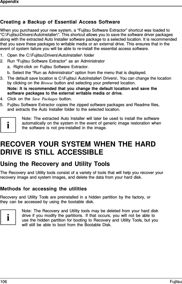 Appendix Creating a Backup of Essential Access Software When you purchased your new system, a “Fujitsu Software Extractor” shortcut was loaded to “C:\Fujitsu\Drivers\AutoInstaller\”. This shortcut allows you to save the software driver packages along with the extracted Auto Installer software package to a selected location. It is recommended that you save these packages to writable media or an external drive. This ensures that in the event of system failure you will be able to re-install the essential access software. 1.Open the C:\Fujitsu\Drivers\AutoInstaller\ folder2.Run “Fujitsu Software Extractor” as an Administratora.Right-click on Fujitsu Software Extractor.b.Select the “Run as Administrator” option from the menu that is displayed.3.The default save location is C:\Fujitsu\ AutoInstaller\ Drivers\. You can change the locationby clicking on the Browse button and selecting your preferred location.Note: It is recommended that you change the default location and save thesoftware packages to the external writable media or drive.4.Click on the Save Packages button.5.Fujitsu Software Extractor copies the zipped software packages and Readme files,and extracts the Auto Installer folder to the selected location.Note: The extracted Auto Installer will later be used to install the software automatically on the system in the event of generic image restoration when the software is not pre-installed in the image. RECOVER YOUR SYSTEM WHEN THE HARD DRIVE IS STILL ACCESSIBLE Using the Recovery and Utility Tools The Recovery and Utility tools consist of a variety of tools that will help you recover your recovery image and system images, and delete the data from your hard disk. Methods for accessing the utilities Recovery and Utility Tools are preinstalled in a hidden partition by the factory, or they can be accessed by using the bootable disk. Note: The Recovery and Utility tools may be deleted from your hard disk drive if you modify the partitions. If that occurs, you will not be able to use the hidden partition for booting to Recovery and Utility Tools, but you will still be able to boot from the Bootable Disk. 106 Fujitsu 