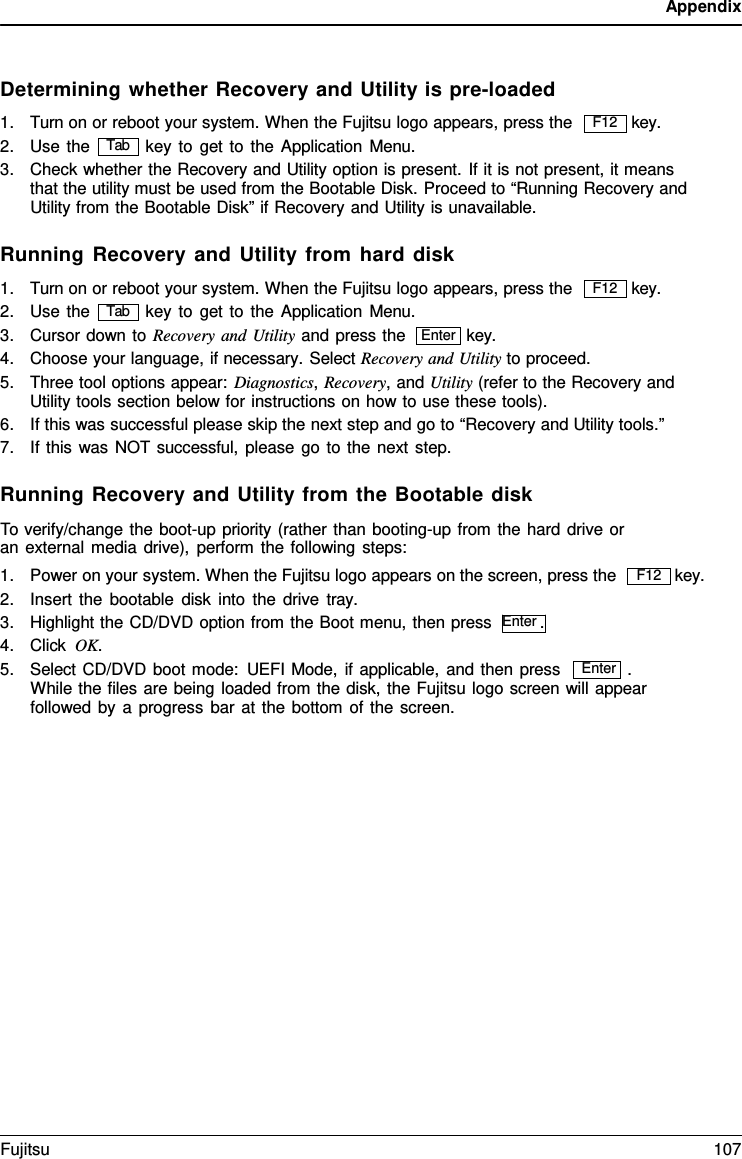 Appendix Enter Determining whether Recovery and Utility is pre-loaded 1.Turn on or reboot your system. When the Fujitsu logo appears, press the key. 2.Use the key to get to the Application Menu.3.Check whether the Recovery and Utility option is present. If it is not present, it meansthat the utility must be used from the Bootable Disk. Proceed to “Running Recovery andUtility from the Bootable Disk” if Recovery and Utility is unavailable.Running Recovery and Utility from hard disk 1.Turn on or reboot your system. When the Fujitsu logo appears, press the key. 2.Use the key to get to the Application Menu. 3.Cursor down to Recovery and Utility and press the key. 4.Choose your language, if necessary. Select Recovery and Utility to proceed.5.Three tool options appear: Diagnostics, Recovery, and Utility (refer to the Recovery andUtility tools section below for instructions on how to use these tools).6.If this was successful please skip the next step and go to “Recovery and Utility tools.”7.If this was NOT successful, please go to the next step.Running Recovery and Utility from the Bootable disk To verify/change the boot-up priority (rather than booting-up from the hard drive or an external media drive), perform the following steps: 1.Power on your system. When the Fujitsu logo appears on the screen, press the2.Insert the bootable disk into the drive  tray.3.Highlight the CD/DVD option from the Boot menu, then press  Enter .4.Click OK.key. 5.Select CD/DVD boot mode: UEFI Mode, if applicable, and then press . While the files are being loaded from the disk, the Fujitsu logo screen will appearfollowed by a progress bar at the bottom of the screen.F12 Tab F12 Tab Enter F12 Fujitsu 107 