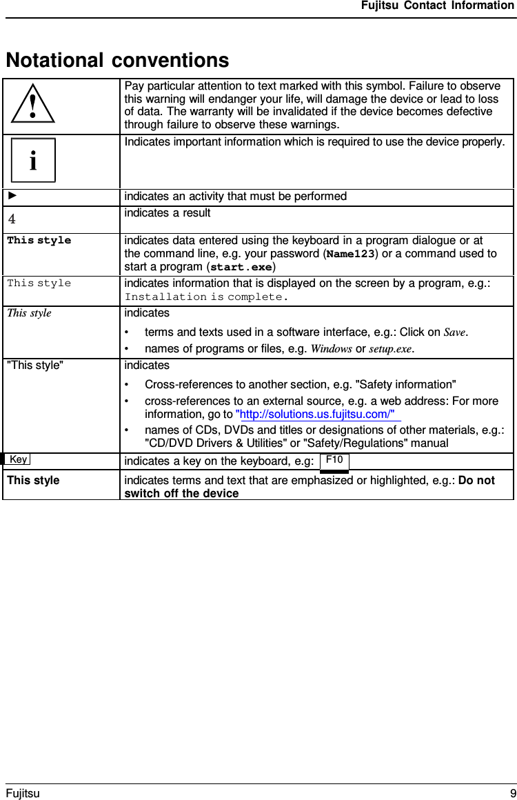 Fujitsu Contact Information Notational conventions Pay particular attention to text marked with this symbol. Failure to observe this warning will endanger your life, will damage the device or lead to loss of data. The warranty will be invalidated if the device becomes defective through failure to observe these warnings. Indicates important information which is required to use the device properly. ► indicates an activity that must be performed 4 indicates a result This styleindicates data entered using the keyboard in a program dialogue or at the command line, e.g. your password (Name123) or a command used tostart a program (start.exe)This style indicates information that is displayed on the screen by a program, e.g.: Installation is complete. This style indicates •terms and texts used in a software interface, e.g.: Click on Save.•names of programs or files, e.g. Windows or setup.exe.&quot;This style&quot; indicates •Cross-references to another section, e.g. &quot;Safety information&quot;•cross-references to an external source, e.g. a web address: For moreinformation, go to &quot;http://solutions.us.fujitsu.com/&quot;•names of CDs, DVDs and titles or designations of other materials, e.g.:&quot;CD/DVD Drivers &amp; Utilities&quot; or &quot;Safety/Regulations&quot; manualKeyindicates a key on the keyboard, e.g: F10  This style indicates terms and text that are emphasized or highlighted, e.g.: Do not switch off the device Fujitsu  9 