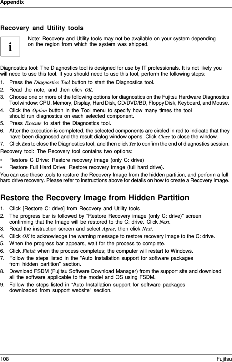 Appendix Recovery and Utility tools Note: Recovery and Utility tools may not be available on your system depending on the region from which the system was shipped. Diagnostics tool: The Diagnostics tool is designed for use by IT professionals. It is not likely you will need to use this tool. If you should need to use this tool, perform the following steps: 1.Press the Diagnostics Tool button to start the Diagnostics tool.2.Read the note, and then click OK.3.Choose one or more of the following options for diagnostics on the Fujitsu Hardware DiagnosticsTool window: CPU, Memory, Display, Hard Disk, CD/DVD/BD, Floppy Disk, Keyboard, and Mouse.4.Click the Option button in the Tool menu to specify how many times the toolshould run diagnostics on each selected component.5.Press Execute to start the Diagnostics tool.6.After the execution is completed, the selected components are circled in red to indicate that theyhave been diagnosed and the result dialog window opens. Click Close to close the window.7.Click End to close the Diagnostics tool, and then click Yes to confirm the end of diagnostics session.Recovery tool: The Recovery tool contains two options: •Restore C Drive: Restore recovery image (only C: drive)•Restore Full Hard Drive: Restore recovery image (full hard drive).You can use these tools to restore the Recovery Image from the hidden partition, and perform a full hard drive recovery. Please refer to instructions above for details on how to create a Recovery Image. Restore the Recovery Image from Hidden Partition 1.Click [Restore C: drive] from Recovery and Utility tools2.The progress bar is followed by “Restore Recovery image (only C: drive)” screenconfirming that the Image will be restored to the C: drive. Click Next.3.Read the instruction screen and select Agree, then click Next.4.Click OK to acknowledge the warning message to restore recovery image to the C: drive.5.When the progress bar appears, wait for the process to complete.6.Click Finish when the process completes; the computer will restart to Windows.7.Follow the steps listed in the “Auto Installation support for software packagesfrom hidden partition” section.8.Download FSDM (Fujitsu Software Download Manager) from the support site and downloadall the software applicable to the model and OS using FSDM.9.Follow the steps listed in “Auto Installation support for software packagesdownloaded from support website” section.108 Fujitsu 