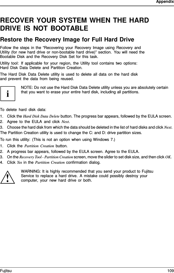 Appendix RECOVER YOUR SYSTEM WHEN THE HARD DRIVE IS NOT BOOTABLE Restore the Recovery Image for Full Hard Drive Follow the steps in the “Recovering your Recovery Image using Recovery and Utility (for new hard drive or non-bootable hard drive)” section. You will need the Bootable Disk and the Recovery Disk Set for this task. Utility tool:  If applicable for your region, the Utility tool contains two options: Hard Disk Data Delete and Partition Creation. The Hard Disk Data Delete utility is used to delete all data on the hard disk and prevent the data from being reused. NOTE: Do not use the Hard Disk Data Delete utility unless you are absolutely certain that you want to erase your entire hard disk, including all partitions. To delete hard disk data: 1.Click the Hard Disk Data Delete button. The progress bar appears, followed by the EULA screen.2.Agree to the EULA and click Next.3.Choose the hard disk from which the data should be deleted in the list of hard disks and click Next.The Partition Creation utility is used to change the C: and D: drive partition sizes. To run this utility: (This is not an option when using Windows 7.) 1.Click the Partition Creation button.2.A progress bar appears, followed by the EULA screen. Agree to the EULA.3.On the Recovery Tool - Partition Creation screen, move the slider to set disk size, and then click OK.4.Click Yes in the Partition Creation confirmation dialog.WARNING: It is highly recommended that you send your product to Fujitsu Service to replace a hard drive.  A mistake could possibly destroy your computer, your new hard drive or both. Fujitsu 109 