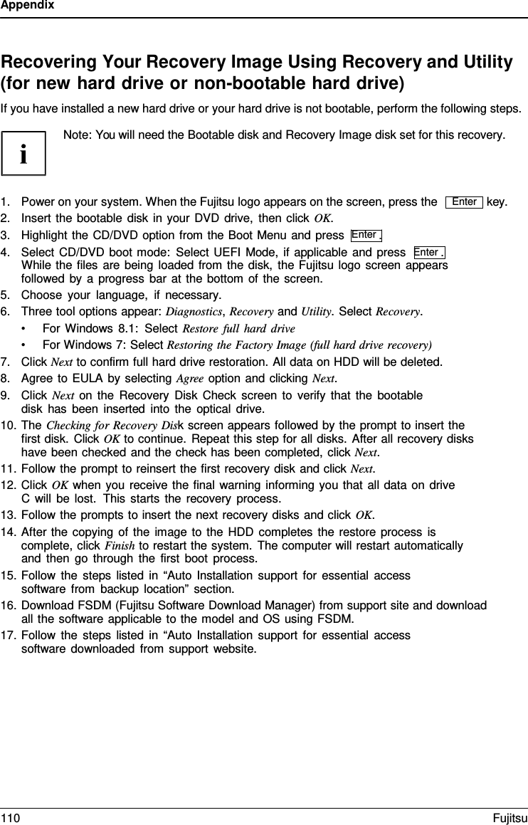 Appendix Recovering Your Recovery Image Using Recovery and Utility (for new hard drive or non-bootable hard drive) If you have installed a new hard drive or your hard drive is not bootable, perform the following steps. Note: You will need the Bootable disk and Recovery Image disk set for this recovery. 1.Power on your system. When the Fujitsu logo appears on the screen, press the2.Insert the bootable disk in your DVD drive, then click OK.3.Highlight the CD/DVD option from the Boot Menu and press  Enter .4.Select CD/DVD boot mode: Select UEFI Mode, if applicable and press  Enter .While the files are being loaded from the disk, the Fujitsu logo screen appearsfollowed by a progress bar at the bottom of the screen.5.Choose your language, if necessary.6.Three tool options appear: Diagnostics, Recovery and Utility. Select Recovery.•For Windows 8.1: Select Restore full hard drive •For Windows 7: Select Restoring the Factory Image (full hard drive recovery) 7.Click Next to confirm full hard drive restoration. All data on HDD will be deleted.8.Agree to EULA by selecting Agree option and clicking Next.9.Click Next on the Recovery Disk Check screen to verify that the bootabledisk has been inserted into the optical drive.10.The Checking for Recovery Disk screen appears followed by the prompt to insert thefirst disk. Click OK to continue. Repeat this step for all disks. After all recovery diskshave been checked and the check has been completed, click Next.11.Follow the prompt to reinsert the first recovery disk and click Next.12.Click OK when you receive the final warning informing you that all data on driveC will be lost.  This starts the recovery process.13.Follow the prompts to insert the next recovery disks and click OK.14.After the copying of the image to the HDD completes the restore process iscomplete, click Finish to restart the system. The computer will restart automaticallyand then go through the first boot process.15.Follow the steps listed in “Auto Installation support for essential accesssoftware from backup location” section.key. 16.Download FSDM (Fujitsu Software Download Manager) from support site and downloadall the software applicable to the model and OS using FSDM.17.Follow the steps listed in “Auto Installation support for essential accesssoftware downloaded from support website.Enter 110 Fujitsu 