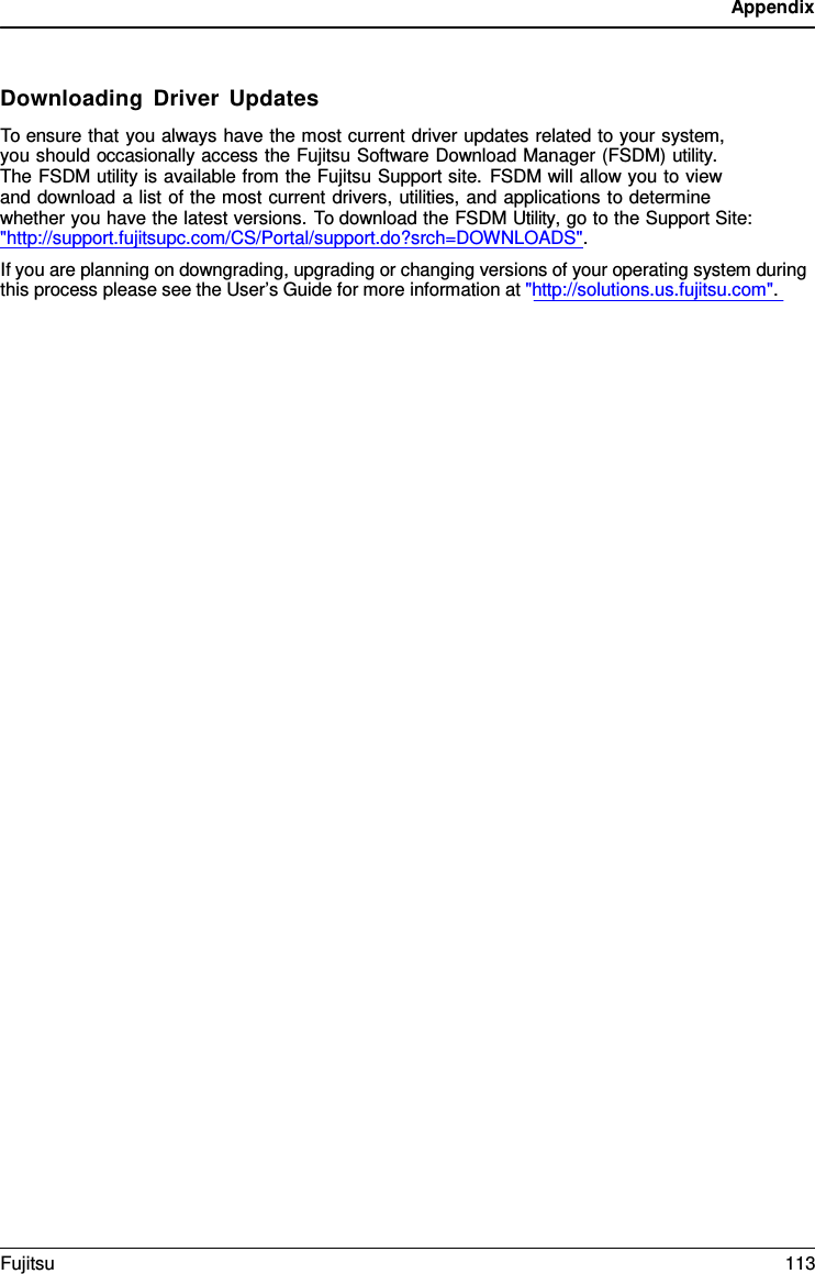 Appendix Downloading Driver Updates To ensure that you always have the most current driver updates related to your system,  you should occasionally access the Fujitsu Software Download Manager (FSDM) utility.  The FSDM utility is available from the Fujitsu Support site. FSDM will allow you to view  and download a list of the most current drivers, utilities, and applications to determine whether you have the latest versions. To download the FSDM Utility, go to the Support Site: &quot;http://support.fujitsupc.com/CS/Portal/support.do?srch=DOWNLOADS&quot;. If you are planning on downgrading, upgrading or changing versions of your operating system during this process please see the User’s Guide for more information at &quot;http://solutions.us.fujitsu.com&quot;. Fujitsu 113 