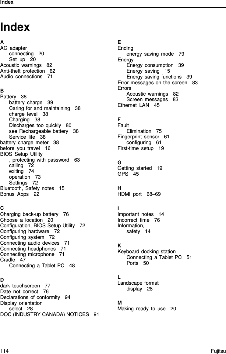 Index Index A AC adapter connecting   20 Set up   20 Acoustic warnings   82 Anti-theft protection   62 Audio connections   71 BBattery   38 battery charge   39 Caring for and maintaining   38 charge level   38 Charging   38 Discharges too quickly   80 see Rechargeable battery   38 Service life   38 battery charge meter   38 before you travel   16 BIOS Setup Utility , protecting with password   63 calling   72 exiting   74 operation   73 Settings   72    Bluetooth, Safety notes   15 Bonus Apps   22 CCharging back-up battery   76 Choose  a  location   20  Configuration, BIOS Setup Utility   72 Configuring hardware   72 Configuring system   72 Connecting audio devices   71 Connecting headphones   71 Connecting microphone   71 Cradle   47 Connecting a Tablet PC   48 D dark touchscreen   77 Date not correct   76 Declarations of conformity   94 Display orientation select   28 DOC (INDUSTRY CANADA) NOTICES   91 EEnding energy saving mode   79 Energy Energy consumption   39 Energy saving   15 Energy saving functions   39 Error messages on the screen   83 Errors Acoustic warnings   82 Screen messages   83 Ethernet LAN   45 FFault Elimination   75Fingerprint sensor   61 configuring   61 First-time setup   19 GGetting started   19 GPS   45 H HDMI port   68–69 IImportant notes   14 Incorrect time   76 Information, safety   14 KKeyboard docking station Connecting a Tablet PC   51 Ports   50 L Landscape format display   28 MMaking ready to use   20 114 Fujitsu 