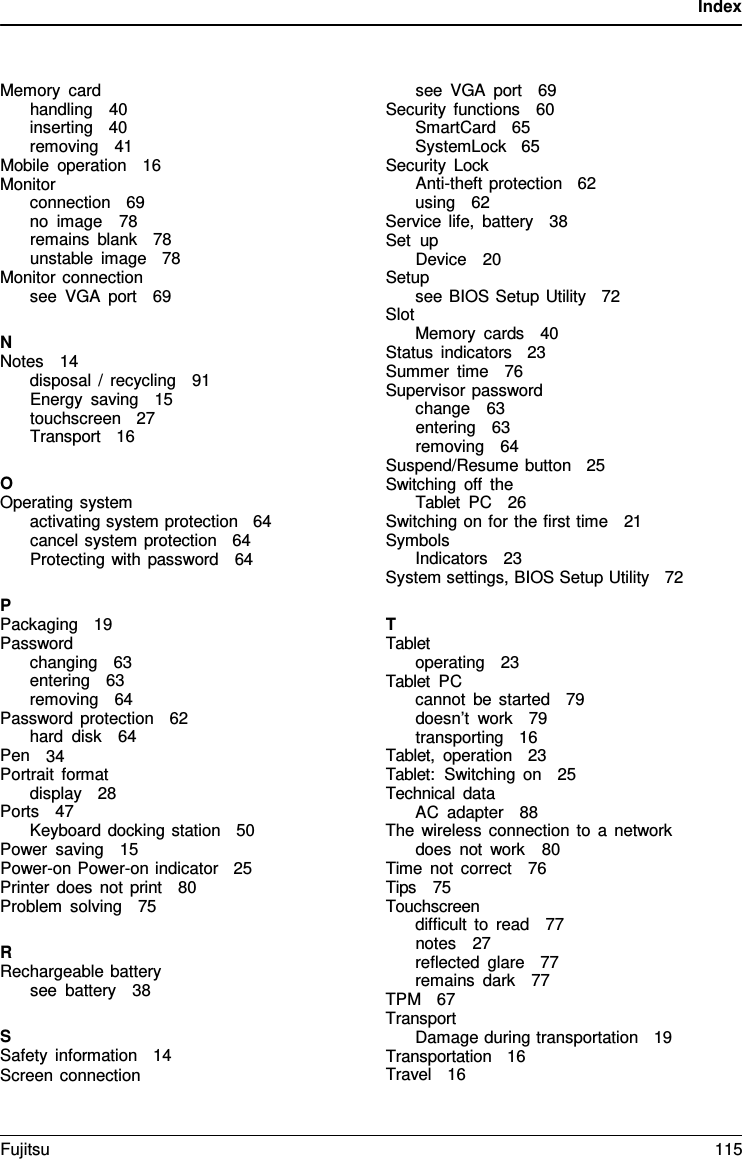 Index Memory card handling   40 inserting   40 removing   41 Mobile operation   16 Monitor connection   69 no image   78 remains blank   78 unstable image   78 Monitor connection see VGA port   69 NNotes   14 disposal  /  recycling   91 Energy saving   15 touchscreen   27 Transport   16 OOperating system activating system protection   64 cancel system protection   64 Protecting with password   64 PPackaging   19 Password changing   63 entering   63 removing   64 Password protection   62 hard disk   64 Pen   34 Portrait format display   28 Ports   47 Keyboard docking station   50 Power saving   15 Power-on Power-on indicator   25 Printer does not print   80 Problem solving   75 RRechargeable battery see battery   38 SSafety information   14 Screen connection see VGA port   69 Security functions   60 SmartCard   65 SystemLock   65 Security Lock Anti-theft protection   62 using   62 Service life, battery   38 Set up Device   20 Setup see BIOS Setup Utility   72 Slot Memory cards   40 Status indicators   23 Summer time   76 Supervisor password change   63 entering   63 removing   64 Suspend/Resume button   25 Switching off the Tablet PC   26 Switching on for the first time   21 Symbols Indicators   23 System settings, BIOS Setup Utility   72 TTablet operating   23 Tablet PC cannot be started   79 doesn’t work   79 transporting   16 Tablet, operation   23 Tablet:  Switching on   25 Technical data AC adapter   88 The wireless connection to a network does not work   80 Time not correct   76 Tips   75 Touchscreen difficult to read   77 notes   27 reflected glare   77 remains dark   77 TPM   67 Transport Damage during transportation   19 Transportation   16 Travel   16 Fujitsu 115 