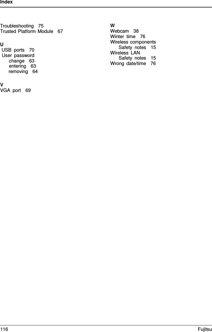 Index Troubleshooting   75    Trusted Platform Module   67 U USB ports   70 User password change   63 entering   63 removing   64 VVGA port   69 WWebcam   38 Winter time   76 Wireless components Safety notes   15 Wireless LAN Safety notes   15 Wrong date/time   76 116 Fujitsu 