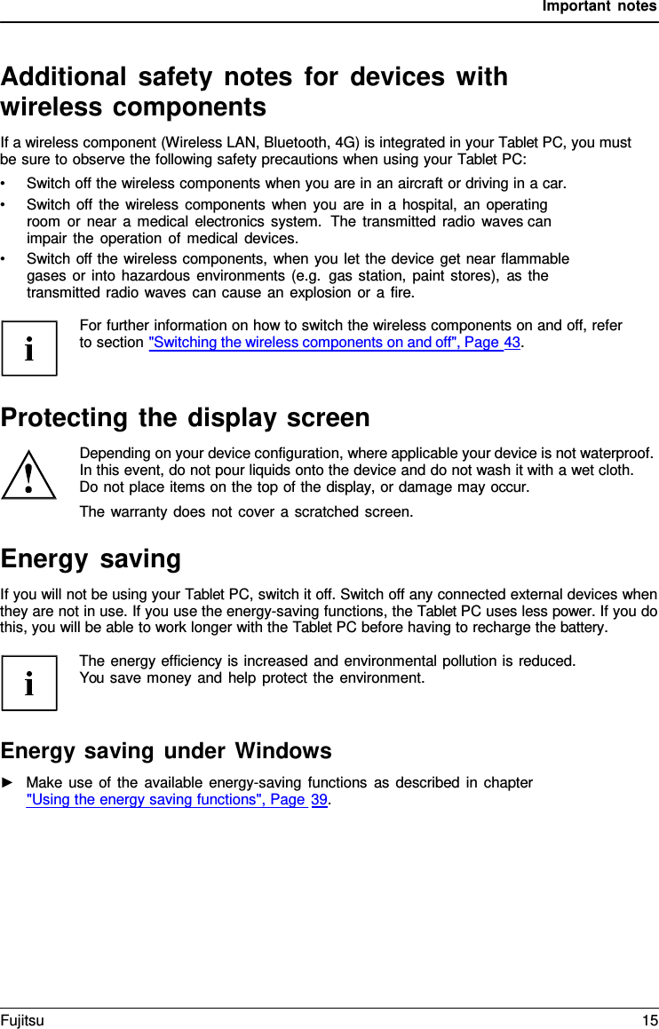 Important notes Additional safety notes for devices with wireless components If a wireless component (Wireless LAN, Bluetooth, 4G) is integrated in your Tablet PC, you must be sure to observe the following safety precautions when using your Tablet PC: •Switch off the wireless components when you are in an aircraft or driving in a car.•Switch off the wireless components when you are in a hospital, an operatingroom or near a medical electronics system.  The transmitted radio waves canimpair the operation of medical devices.•Switch off the wireless components, when you let the device get near flammablegases or into hazardous environments (e.g. gas station, paint stores), as thetransmitted radio waves can cause an explosion or a fire.For further information on how to switch the wireless components on and off, refer to section &quot;Switching the wireless components on and off&quot;, Page 43. Protecting the display screen Depending on your device configuration, where applicable your device is not waterproof. In this event, do not pour liquids onto the device and do not wash it with a wet cloth. Do not place items on the top of the display, or damage may occur.  The warranty does not cover a scratched screen. Energy saving If you will not be using your Tablet PC, switch it off. Switch off any connected external devices when they are not in use. If you use the energy-saving functions, the Tablet PC uses less power. If you do this, you will be able to work longer with the Tablet PC before having to recharge the battery. The energy efficiency is increased and environmental pollution is reduced. You save money and help protect the environment. Energy saving under Windows ►Make use of the available energy-saving functions as described in chapter&quot;Using the energy saving functions&quot;, Page 39. Fujitsu 15 