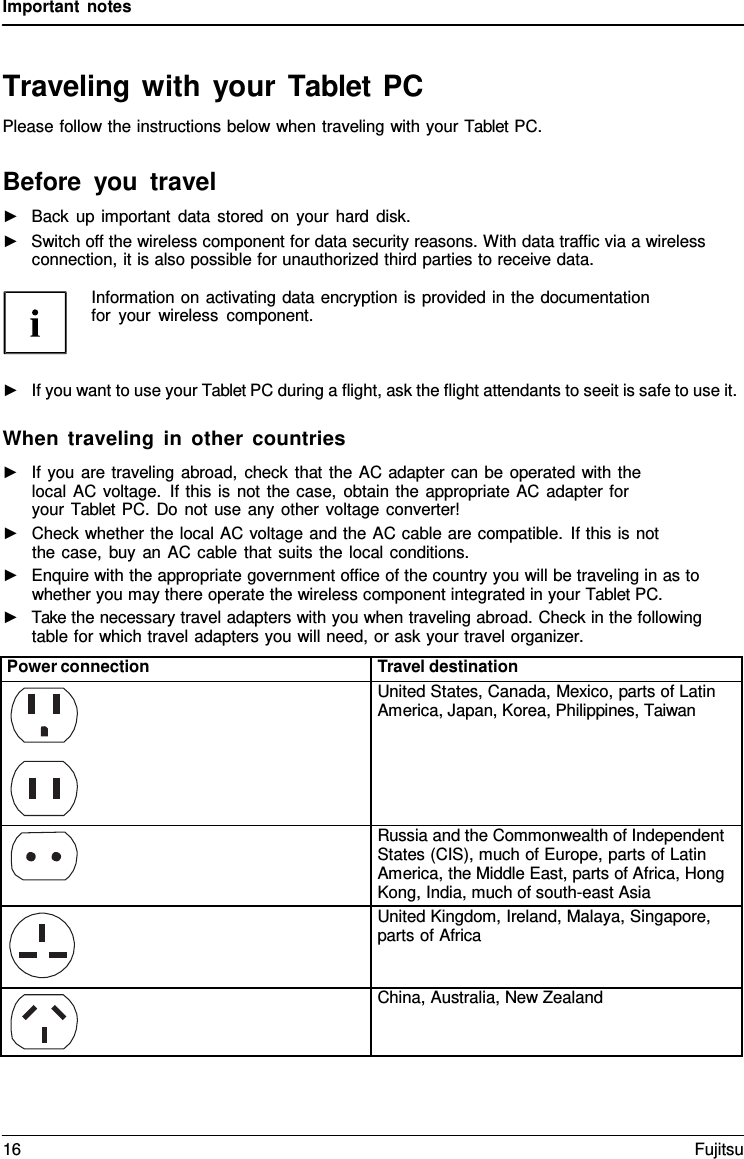 Important notes Traveling with your Tablet PC Please follow the instructions below when traveling with your Tablet PC. Before you travel ►Back up important data stored on your hard disk.►Switch off the wireless component for data security reasons. With data traffic via a wirelessconnection, it is also possible for unauthorized third parties to receive data.Information on activating data encryption is provided in the documentation for your wireless component. ►If you want to use your Tablet PC during a flight, ask the flight attendants to seeit is safe to use it.When traveling in other countries ►If you are traveling abroad, check that the AC adapter can be operated with thelocal AC voltage. If this is not the case, obtain the appropriate AC adapter for your Tablet PC. Do not use any other voltage converter! ►Check whether the local AC voltage and the AC cable are compatible. If this is notthe case, buy an AC cable that suits the local conditions. ►Enquire with the appropriate government office of the country you will be traveling in as towhether you may there operate the wireless component integrated in your Tablet PC. ►Take the necessary travel adapters with you when traveling abroad. Check in the followingtable for which travel adapters you will need, or ask your travel organizer. Power connection Travel destination United States, Canada, Mexico, parts of Latin America, Japan, Korea, Philippines, Taiwan Russia and the Commonwealth of Independent States (CIS), much of Europe, parts of Latin America, the Middle East, parts of Africa, Hong Kong, India, much of south-east Asia United Kingdom, Ireland, Malaya, Singapore, parts of Africa China, Australia, New Zealand 16 Fujitsu 