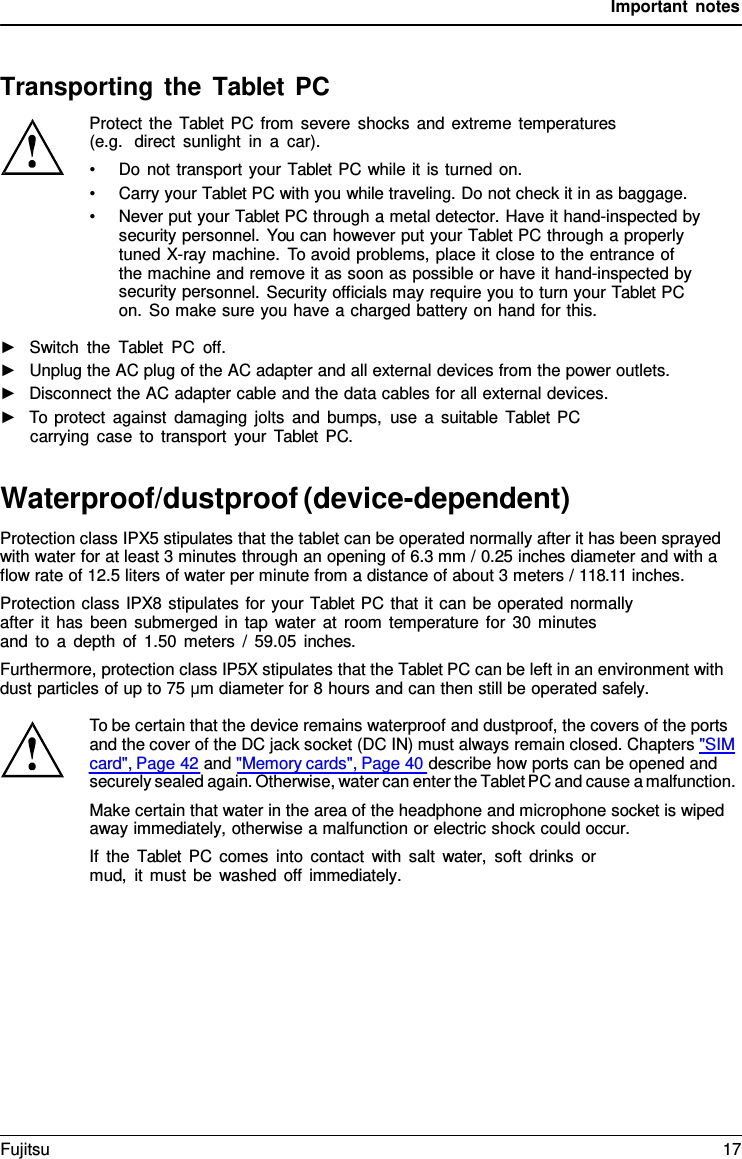 Important notes Transporting the Tablet PC Protect the  Tablet  PC from severe shocks and extreme temperatures (e.g.  direct sunlight in  a  car). •Do not transport your Tablet PC while it is turned on.•Carry your Tablet PC with you while traveling. Do not check it in as baggage.•Never put your Tablet PC through a metal detector. Have it hand-inspected bysecurity personnel. You can however put your Tablet PC through a properlytuned X-ray machine. To avoid problems, place it close to the entrance ofthe machine and remove it as soon as possible or have it hand-inspected bysecurity personnel. Security officials may require you to turn your Tablet PCon. So make sure you have a charged battery on hand for this.►Switch the  Tablet PC off.►Unplug the AC plug of the AC adapter and all external devices from the power outlets.►Disconnect the AC adapter cable and the data cables for all external devices.►To protect against damaging jolts and bumps, use  a  suitable  Tablet PCcarrying case to transport your  Tablet PC.Waterproof/dustproof (device-dependent) Protection class IPX5 stipulates that the tablet can be operated normally after it has been sprayed with water for at least 3 minutes through an opening of 6.3 mm / 0.25 inches diameter and with a flow rate of 12.5 liters of water per minute from a distance of about 3 meters / 118.11 inches. Protection class IPX8 stipulates for your Tablet PC that it can be operated normally after it has been submerged in tap water at room temperature for 30 minutes    and to a depth of 1.50 meters / 59.05 inches. Furthermore, protection class IP5X stipulates that the Tablet PC can be left in an environment with dust particles of up to 75 μm diameter for 8 hours and can then still be operated safely. To be certain that the device remains waterproof and dustproof, the covers of the ports and the cover of the DC jack socket (DC IN) must always remain closed. Chapters &quot;SIM card&quot;, Page 42 and &quot;Memory cards&quot;, Page 40 describe how ports can be opened and securely sealed again. Otherwise, water can enter the Tablet PC and cause a malfunction. Make certain that water in the area of the headphone and microphone socket is wiped away immediately, otherwise a malfunction or electric shock could occur. If the  Tablet PC comes into contact with salt water,  soft drinks or mud, it must be washed off immediately. Fujitsu 17 