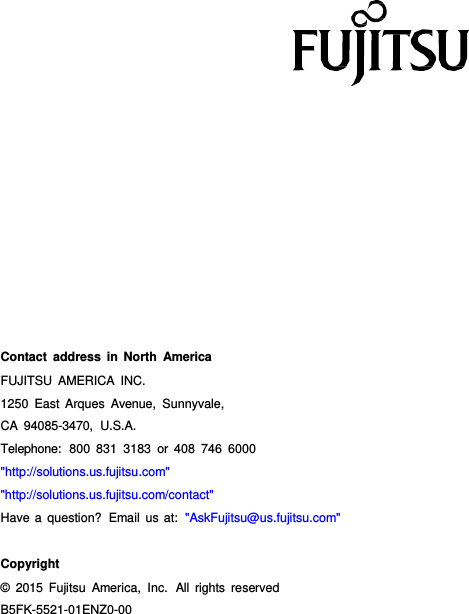 B5FK-5521-01ENZ0-00 Contact address in North America FUJITSU AMERICA INC. 1250 East Arques Avenue, Sunnyvale, CA 94085-3470,  U.S.A. Telephone:  800 831 3183 or 408 746 6000 &quot;http://solutions.us.fujitsu.com&quot; &quot;http://solutions.us.fujitsu.com/contact&quot; Have a question?  Email us at:  &quot;AskFujitsu@us.fujitsu.com&quot; Copyright © 2015 Fujitsu America, Inc.  All rights  reserved 