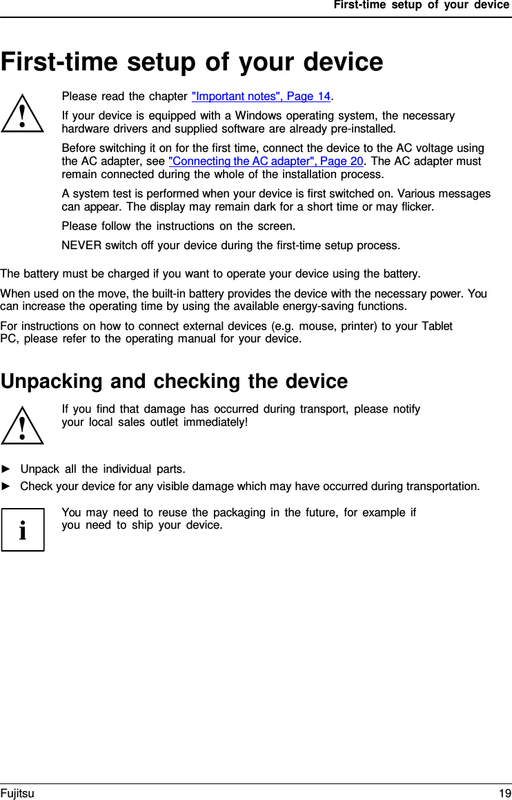 First-time setup of your device First-time setup of your device Please read the chapter &quot;Important notes&quot;, Page 14. If your device is equipped with a Windows operating system, the necessary hardware drivers and supplied software are already pre-installed. Before switching it on for the first time, connect the device to the AC voltage using the AC adapter, see &quot;Connecting the AC adapter&quot;, Page 20. The AC adapter must remain connected during the whole of the installation process. A system test is performed when your device is first switched on. Various messages can appear. The display may remain dark for a short time or may flicker. Please follow the instructions on the screen. NEVER switch off your device during the first-time setup process. The battery must be charged if you want to operate your device using the battery. When used on the move, the built-in battery provides the device with the necessary power. You can increase the operating time by using the available energy-saving functions. For instructions on how to connect external devices (e.g. mouse, printer) to your Tablet PC, please refer to the operating manual for your device. Unpacking and checking the device If you find that damage has occurred during transport, please notify  your local sales outlet immediately! ►Unpack all the individual parts.►Check your device for any visible damage which may have occurred during transportation.You may need to reuse the packaging in the future, for example if you need to ship your device. Fujitsu 19 