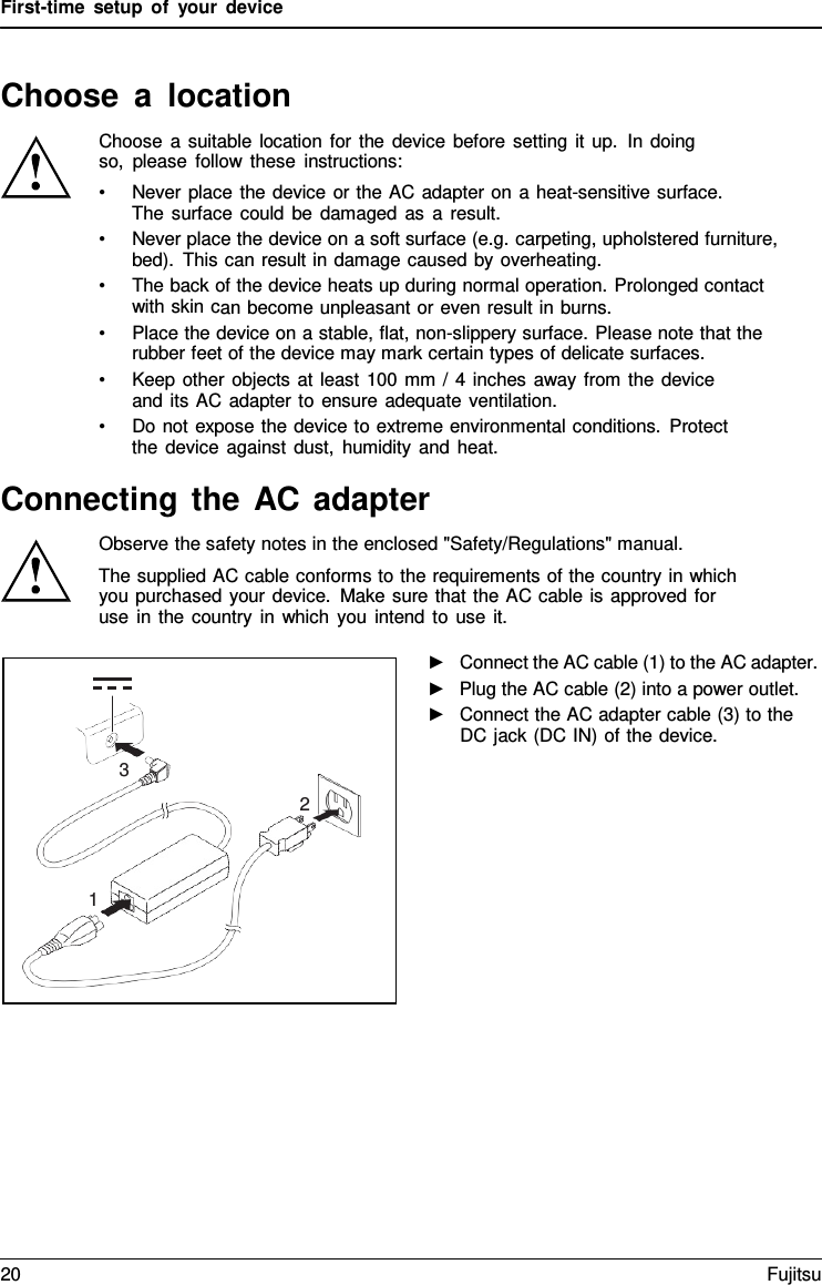 First-time setup of your device Choose  a  location Choose a suitable location for the device before setting it up. In doing so, please follow these instructions: •Never place the device or the AC adapter on a heat-sensitive surface.The surface could be damaged as a result. •Never place the device on a soft surface (e.g. carpeting, upholstered furniture,bed). This can result in damage caused by overheating. •The back of the device heats up during normal operation. Prolonged contactwith skin can become unpleasant or even result in burns. •Place the device on a stable, flat, non-slippery surface. Please note that therubber feet of the device may mark certain types of delicate surfaces. •Keep other objects at least 100 mm / 4 inches away from the deviceand its AC adapter to ensure adequate ventilation. •Do not expose the device to extreme environmental conditions. Protectthe device against dust, humidity and heat. Connecting the AC adapter Observe the safety notes in the enclosed &quot;Safety/Regulations&quot; manual. The supplied AC cable conforms to the requirements of the country in which you purchased your device. Make sure that the AC cable is approved for use in the country in which you intend to use it. ►Connect the AC cable (1) to the AC adapter.►Plug the AC cable (2) into a power outlet.►Connect the AC adapter cable (3) to theDC jack (DC IN) of the device.3 2 1 20 Fujitsu 