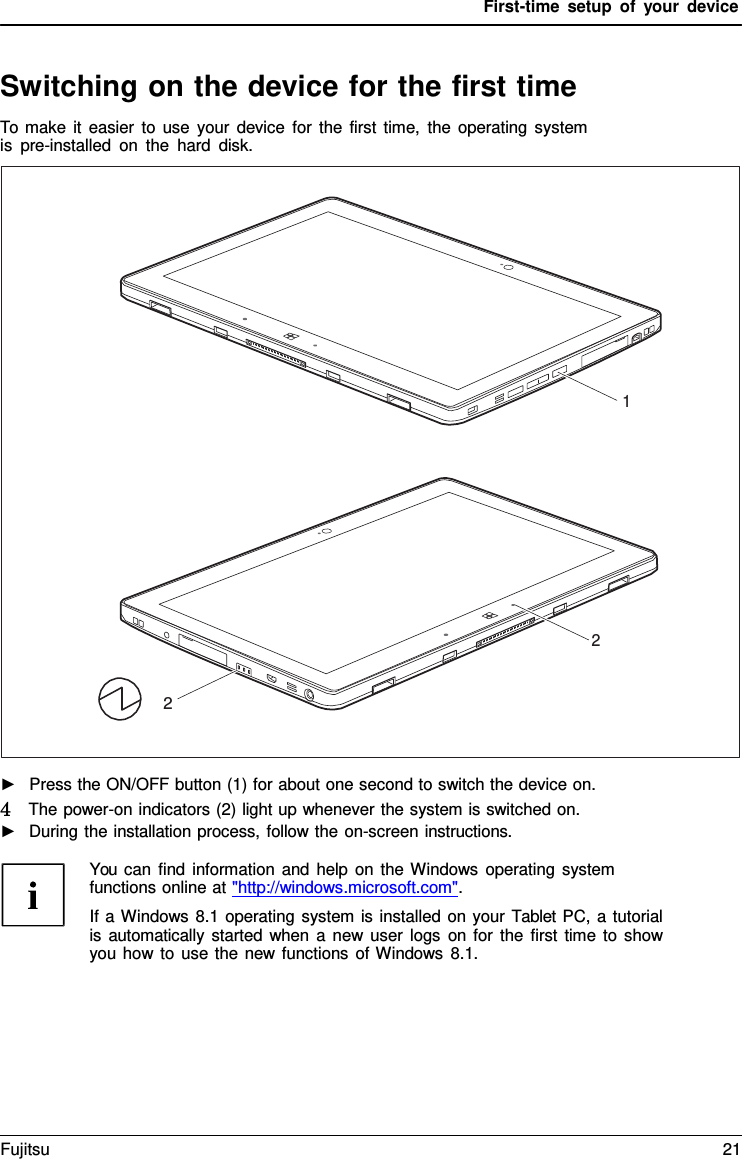 First-time setup of your device Switching on the device for the first time To make it easier to use your device for the first time, the operating system is pre-installed on the hard disk. 1 2 2 ►Press the ON/OFF button (1) for about one second to switch the device on.4   The power-on indicators (2) light up whenever the system is switched on.►During the installation process, follow the on-screen instructions.You can find information and help on the Windows operating system functions online at &quot;http://windows.microsoft.com&quot;. If a Windows 8.1 operating system is installed on your Tablet PC, a tutorial is automatically started when a  new user logs on for the first time to show you how to use the new functions of Windows 8.1. Fujitsu 21 