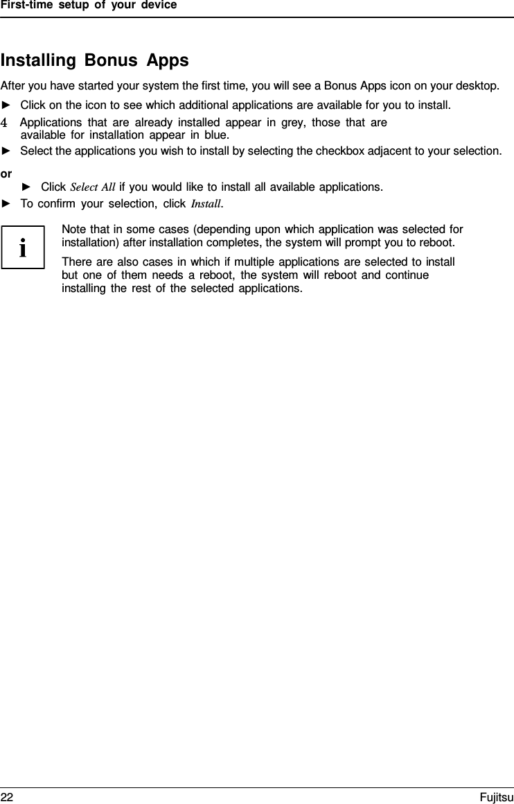 First-time setup of your device Installing Bonus Apps After you have started your system the first time, you will see a Bonus Apps icon on your desktop. ►Click on the icon to see which additional applications are available for you to install.4   Applications that are already installed appear in grey,  those that are available for installation appear in blue. ►Select the applications you wish to install by selecting the checkbox adjacent to your selection.or ►Click Select All if you would like to install all available applications.►To confirm your selection, click Install.Note that in some cases (depending upon which application was selected for installation) after installation completes, the system will prompt you to reboot. There are also cases in which if multiple applications are selected to install but one of them needs a reboot, the system will reboot and continue installing the rest of the selected applications. 22 Fujitsu 