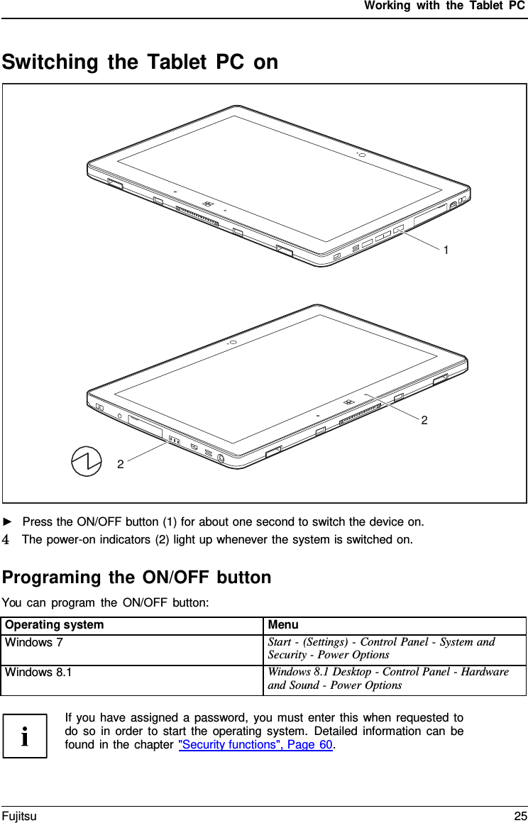 Working with the  Tablet PC 1 2 2 ►Press the ON/OFF button (1) for about one second to switch the device on.4  The power-on indicators (2) light up whenever the system is switched on.Programing the ON/OFF button You can program the ON/OFF button: Switching the Tablet PC on Operating system Menu Windows 7 Start - (Settings) - Control Panel - System and Security - Power Options Windows 8.1 Windows 8.1 Desktop - Control Panel - Hardware and Sound - Power Options If you have assigned a password, you must enter this when requested to do so in order to start the operating system. Detailed information can be found in the chapter &quot;Security functions&quot;, Page 60. Fujitsu 25 