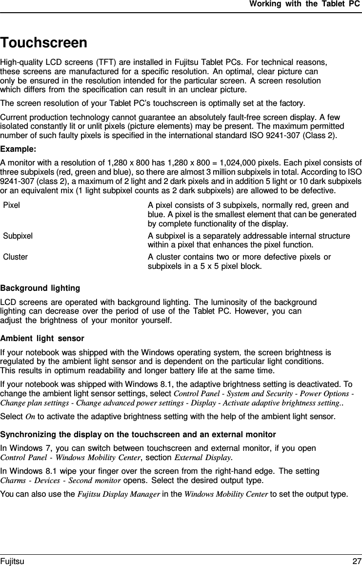 Working with the  Tablet PC Touchscreen High-quality LCD screens (TFT) are installed in Fujitsu Tablet PCs. For technical reasons, these screens are manufactured for a specific resolution. An optimal, clear picture can only be ensured in the resolution intended for the particular screen.  A screen resolution which differs from the specification can result in an unclear picture. The screen resolution of your Tablet PC’s touchscreen is optimally set at the factory. Current production technology cannot guarantee an absolutely fault-free screen display. A few isolated constantly lit or unlit pixels (picture elements) may be present. The maximum permitted number of such faulty pixels is specified in the international standard ISO 9241-307 (Class 2). Example: A monitor with a resolution of 1,280 x 800 has 1,280 x 800 = 1,024,000 pixels. Each pixel consists of three subpixels (red, green and blue), so there are almost 3 million subpixels in total. According to ISO 9241-307 (class 2), a maximum of 2 light and 2 dark pixels and in addition 5 light or 10 dark subpixels or an equivalent mix (1 light subpixel counts as 2 dark subpixels) are allowed to be defective. Pixel A pixel consists of 3 subpixels, normally red, green and blue. A pixel is the smallest element that can be generated by complete functionality of the display. Subpixel A subpixel is a separately addressable internal structure within a pixel that enhances the pixel function. Cluster A cluster contains two or more defective pixels or subpixels in a 5 x 5 pixel block. Background lighting LCD screens are operated with background lighting. The luminosity of the background lighting can decrease over the period of use of the Tablet PC. However, you can adjust the brightness of your monitor yourself. Ambient light sensor If your notebook was shipped with the Windows operating system, the screen brightness is regulated by the ambient light sensor and is dependent on the particular light conditions. This results in optimum readability and longer battery life at the same time. If your notebook was shipped with Windows 8.1, the adaptive brightness setting is deactivated. To change the ambient light sensor settings, select Control Panel - System and Security - Power Options - Change plan settings - Change advanced power settings - Display - Activate adaptive brightness setting.. Select On to activate the adaptive brightness setting with the help of the ambient light sensor. Synchronizing the display on the touchscreen and an external monitor In Windows 7, you can switch between touchscreen and external monitor, if you open Control Panel - Windows Mobility Center, section External Display. In Windows 8.1 wipe your finger over the screen from the right-hand edge. The setting Charms - Devices - Second monitor opens. Select the desired output type. You can also use the Fujitsu Display Manager in the Windows Mobility Center to set the output type. Fujitsu 27 