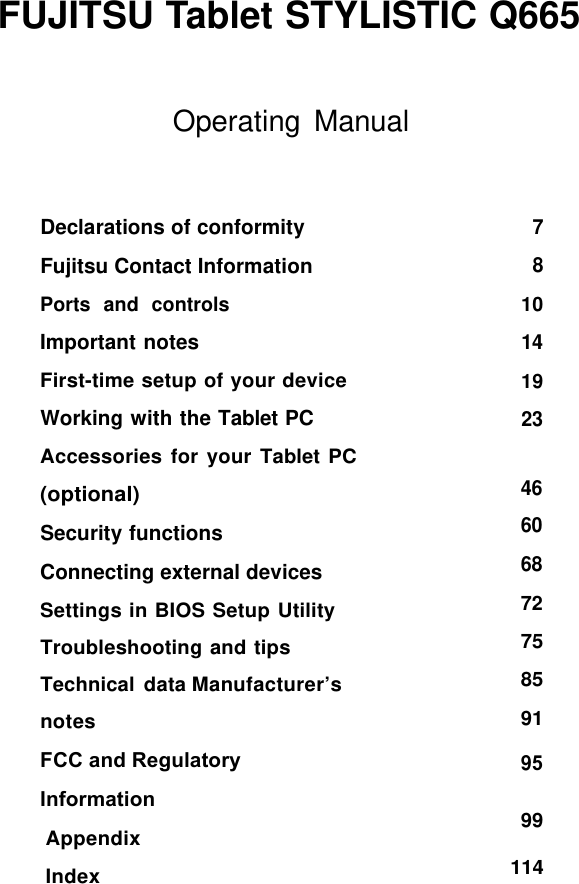 FUJITSU Tablet STYLISTIC Q665 99 Declarations of conformity Fujitsu Contact Information Ports  and  controls Important notes First-time setup of your device Working with the Tablet PC Accessories for your Tablet PC (optional) Security functions Connecting external devices Settings in BIOS Setup Utility Troubleshooting and tips Technical data Manufacturer’s notes FCC and Regulatory Information Appendix Index 114 Operating Manual 7 8 10 14 19 23 46 60 68 72 75 85 91 95 