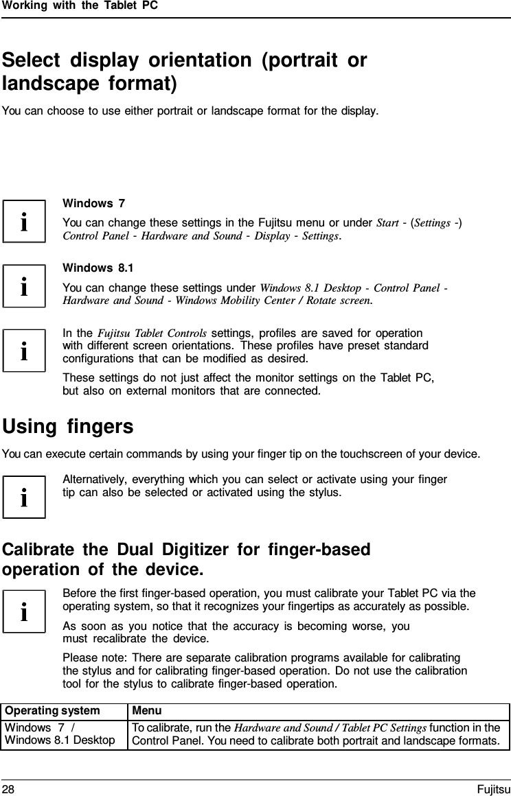 Working with the  Tablet  PC Select display orientation (portrait or landscape format) You can choose to use either portrait or landscape format for the display. Windows  7 You can change these settings in the Fujitsu menu or under Start - (Settings -) Control Panel - Hardware and Sound - Display - Settings. Windows 8.1 You can change these settings under Windows 8.1 Desktop - Control Panel - Hardware and Sound - Windows Mobility Center / Rotate screen. In the Fujitsu  Tablet Controls settings, profiles are saved for operation with different screen orientations. These profiles have preset standard configurations that can be modified as desired. These settings do not just affect the monitor settings on the Tablet PC, but also on external monitors that are connected. Using fingers You can execute certain commands by using your finger tip on the touchscreen of your device. Alternatively, everything which you can select or activate using your finger tip can also be selected or activated using the stylus. Calibrate the Dual Digitizer for finger-based operation of the device. Before the first finger-based operation, you must calibrate your Tablet PC via the operating system, so that it recognizes your fingertips as accurately as possible. As soon as you notice that the accuracy is becoming worse, you must recalibrate the device. Please note: There are separate calibration programs available for calibrating the stylus and for calibrating finger-based operation. Do not use the calibration tool for the stylus to calibrate finger-based operation. Operating system Menu Windows  7  / Windows 8.1 Desktop To calibrate, run the Hardware and Sound / Tablet PC Settings function in the Control Panel. You need to calibrate both portrait and landscape formats. 28 Fujitsu 