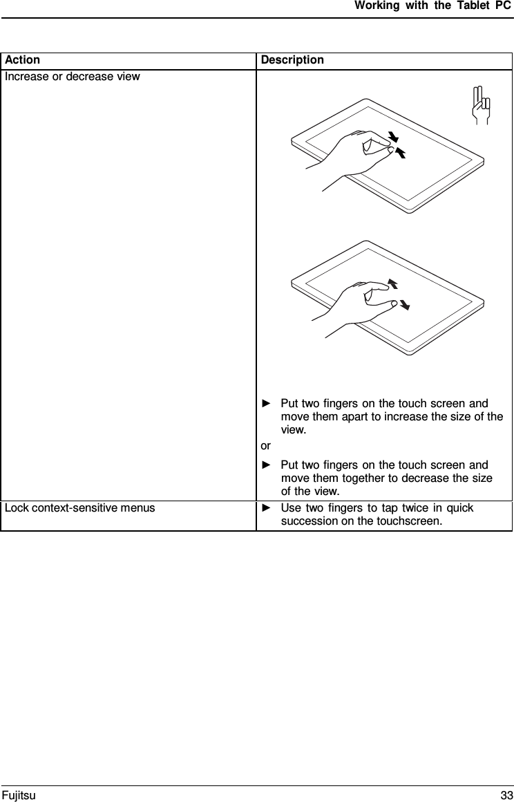 Working with the  Tablet PC Action Description Increase or decrease view ►Put two fingers on the touch screen andmove them apart to increase the size of theview.or ►Put two fingers on the touch screen andmove them together to decrease the sizeof the view.Lock context-sensitive menus ►Use two fingers to tap twice in quicksuccession on the touchscreen.Fujitsu 33 