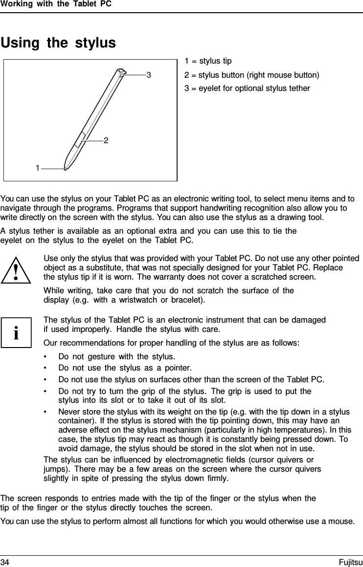 Working with the  Tablet  PC Using the stylus 1 = stylus tip 2 = stylus button (right mouse button) 3 = eyelet for optional stylus tether You can use the stylus on your Tablet PC as an electronic writing tool, to select menu items and to navigate through the programs. Programs that support handwriting recognition also allow you to write directly on the screen with the stylus. You can also use the stylus as a drawing tool. A stylus tether is available as an optional extra and you can use this to tie the eyelet on the stylus to the eyelet on the Tablet PC. Use only the stylus that was provided with your Tablet PC. Do not use any other pointed object as a substitute, that was not specially designed for your Tablet PC. Replace    the stylus tip if it is worn. The warranty does not cover a scratched screen. While writing, take care that you do not scratch the surface of the display (e.g.  with a wristwatch or bracelet). The stylus of the Tablet PC is an electronic instrument that can be damaged if used improperly. Handle the stylus with care. Our recommendations for proper handling of the stylus are as follows: •Do not gesture with the stylus.•Do not use the stylus as a pointer.•Do not use the stylus on surfaces other than the screen of the Tablet PC.•Do not try to turn the grip of the stylus. The grip is used to put thestylus into its slot or to take it out of its slot.•Never store the stylus with its weight on the tip (e.g. with the tip down in a styluscontainer). If the stylus is stored with the tip pointing down, this may have anadverse effect on the stylus mechanism (particularly in high temperatures). In thiscase, the stylus tip may react as though it is constantly being pressed down. To avoid damage, the stylus should be stored in the slot when not in use.The stylus can be influenced by electromagnetic fields (cursor quivers or jumps). There may be a few areas on the screen where the cursor quivers slightly in spite of pressing the stylus down firmly. The screen responds to entries made with the tip of the finger or the stylus when the tip of the finger or the stylus directly touches the screen. You can use the stylus to perform almost all functions for which you would otherwise use a mouse. 3 2 1 34 Fujitsu 