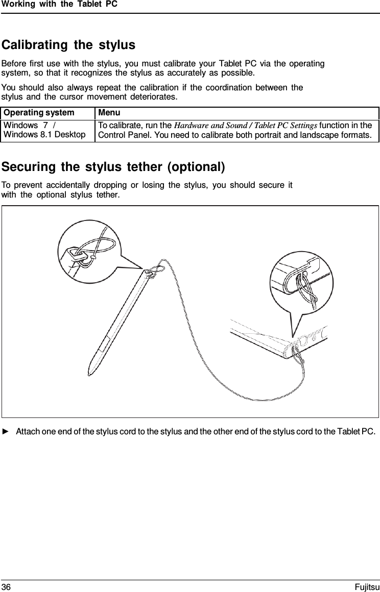 Working with the  Tablet  PC Securing the stylus tether (optional) To prevent accidentally dropping or losing the stylus, you should secure it with the optional stylus tether. ►Attach one end of the stylus cord to the stylus and the other end of the stylus cord to the Tablet PC.Calibrating the stylus Before first use with the stylus, you must calibrate your Tablet PC via the operating system, so that it recognizes the stylus as accurately as possible. You should also always repeat the calibration if the coordination between the stylus and the cursor movement deteriorates. Operating system Menu Windows  7  / Windows 8.1 Desktop To calibrate, run the Hardware and Sound / Tablet PC Settings function in the Control Panel. You need to calibrate both portrait and landscape formats. 36 Fujitsu 