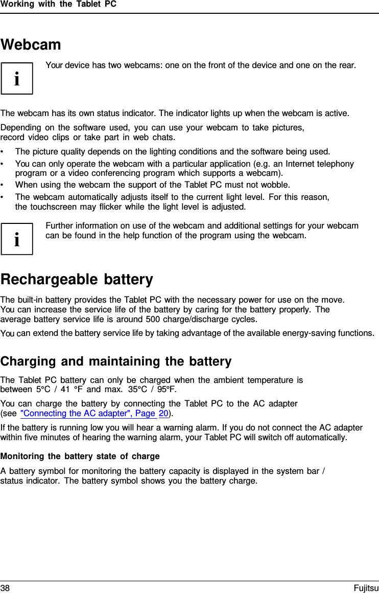 Working with the  Tablet  PC Webcam Your device has two webcams: one on the front of the device and one on the rear. The webcam has its own status indicator. The indicator lights up when the webcam is active. Depending on the software used, you can use your webcam to take pictures, record video clips or take part in web chats. •The picture quality depends on the lighting conditions and the software being used.•You can only operate the webcam with a particular application (e.g. an Internet telephonyprogram or a video conferencing program which supports a webcam).•When using the webcam the support of the Tablet PC must not wobble.•The webcam automatically adjusts itself to the current light level. For this reason,the touchscreen may flicker while the light level is adjusted.Further information on use of the webcam and additional settings for your webcam can be found in the help function of the program using the webcam. Rechargeable battery The built-in battery provides the Tablet PC with the necessary power for use on the move. You can increase the service life of the battery by caring for the battery properly.  The average battery service life is around 500 charge/discharge cycles. You can extend the battery service life by taking advantage of the available energy-saving functions. Charging and maintaining the battery The  Tablet PC battery can only be charged when the ambient temperature is between 5°C / 41 °F and max.  35°C  /  95°F. You can charge the battery by connecting the  Tablet PC to the AC adapter (see &quot;Connecting the AC adapter&quot;, Page 20). If the battery is running low you will hear a warning alarm. If you do not connect the AC adapter within five minutes of hearing the warning alarm, your Tablet PC will switch off automatically. Monitoring the battery state of charge A battery symbol for monitoring the battery capacity is displayed in the system bar / status indicator. The battery symbol shows you the battery charge. 38 Fujitsu 