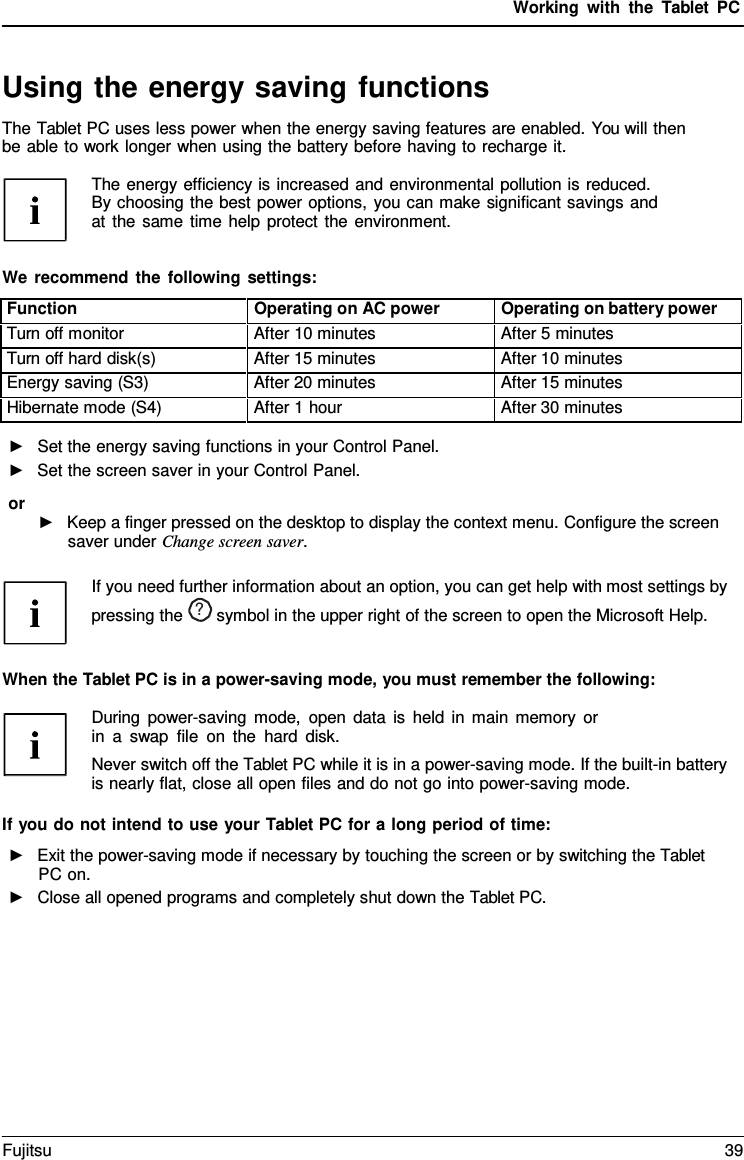 Working with the  Tablet PC Using the energy saving functions The Tablet PC uses less power when the energy saving features are enabled. You will then be able to work longer when using the battery before having to recharge it. The energy efficiency is increased and environmental pollution is reduced. By choosing the best power options, you can make significant savings and at the same time help protect the environment. We recommend the following settings: Function Operating on AC power Operating on battery power Turn off monitor After 10 minutes After 5 minutes Turn off hard disk(s) After 15 minutes After 10 minutes Energy saving (S3) After 20 minutes After 15 minutes Hibernate mode (S4) After 1 hour After 30 minutes ►Set the energy saving functions in your Control Panel.►Set the screen saver in your Control Panel.or ►Keep a finger pressed on the desktop to display the context menu. Configure the screensaver under Change screen saver.If you need further information about an option, you can get help with most settings by pressing the  ?  symbol in the upper right of the screen to open the Microsoft Help.When the Tablet PC is in a power-saving mode, you must remember the following: During power-saving mode, open data is held in main memory or in  a  swap file on the hard disk. Never switch off the Tablet PC while it is in a power-saving mode. If the built-in battery is nearly flat, close all open files and do not go into power-saving mode. If you do not intend to use your Tablet PC for a long period of time: ►Exit the power-saving mode if necessary by touching the screen or by switching the TabletPC on. ►Close all opened programs and completely shut down the Tablet PC.Fujitsu 39 