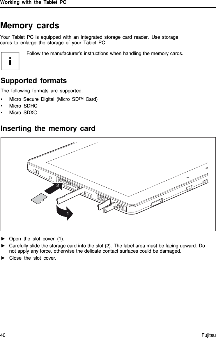 Working with the  Tablet  PC Memory cards Your Tablet PC is equipped with an integrated storage card reader.  Use storage cards to enlarge the storage of your  Tablet PC. Follow the manufacturer’s instructions when handling the memory cards.Supported formats The following formats are supported: •Micro Secure Digital (Micro SDTM  Card)•Micro SDHC•Micro SDXCInserting the memory card 2 1 ►Open the slot cover (1).►Carefully slide the storage card into the slot (2). The label area must be facing upward. Donot apply any force, otherwise the delicate contact surfaces could be damaged.►Close the slot cover.40 Fujitsu 