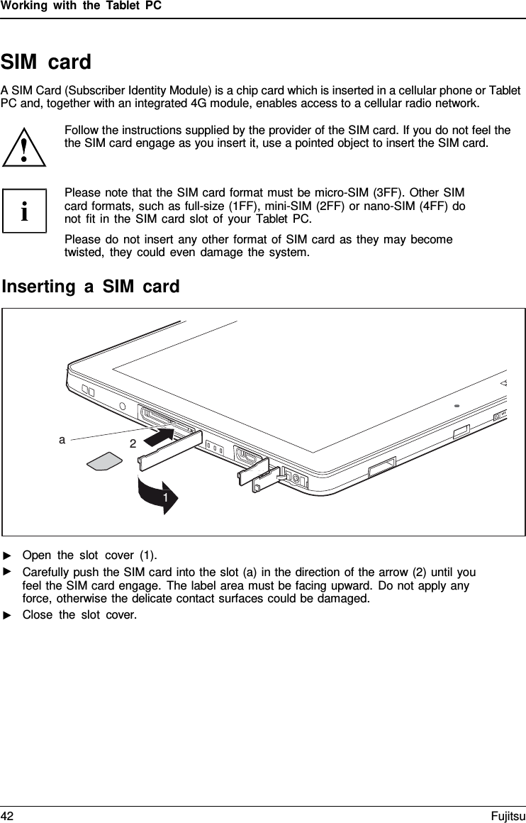 Working with the  Tablet  PC SIM card A SIM Card (Subscriber Identity Module) is a chip card which is inserted in a cellular phone or Tablet PC and, together with an integrated 4G module, enables access to a cellular radio network. Follow the instructions supplied by the provider of the SIM card. If you do not feel the the SIM card engage as you insert it, use a pointed object to insert the SIM card. Please note that the SIM card format must be micro-SIM (3FF). Other SIM card formats, such as full-size (1FF), mini-SIM (2FF) or nano-SIM (4FF) do not fit in the SIM card slot of your  Tablet PC. Please do not insert any other format of SIM card as they may become twisted, they could even damage the system. Inserting a SIM card a 2 1 ► ► Open the slot cover (1). ► Carefully push the SIM card into the slot (a) in the direction of the arrow (2) until you feel the SIM card engage. The label area must be facing upward. Do not apply any force, otherwise the delicate contact surfaces could be damaged. Close the slot cover. 42 Fujitsu 