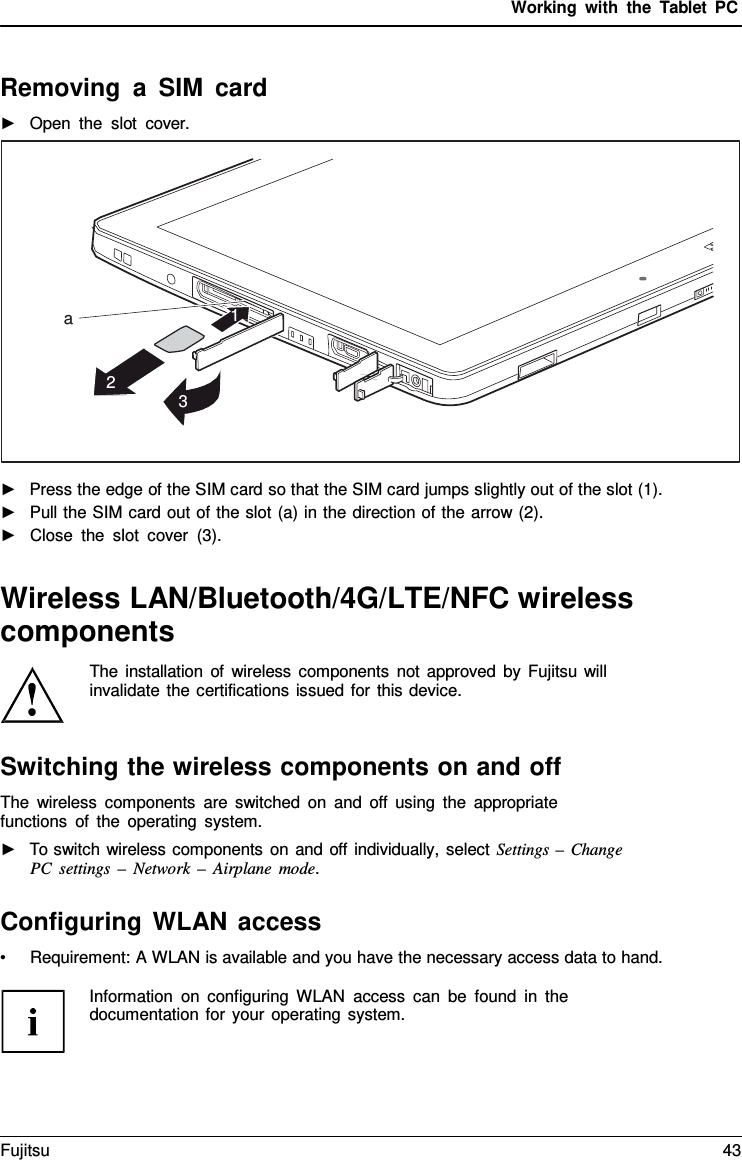 Working with the  Tablet PC Removing  a  SIM card ►Open the slot cover.•Requirement: A WLAN is available and you have the necessary access data to hand.Information on configuring WLAN access can be found in the documentation for your operating system. a 1 2 3 ►Press the edge of the SIM card so that the SIM card jumps slightly out of the slot (1).►Pull the SIM card out of the slot (a) in the direction of the arrow (2).►Close the slot cover (3).Wireless LAN/Bluetooth/4G/LTE/NFC wireless components The installation of wireless components not approved by Fujitsu will invalidate the certifications issued for this device. Switching the wireless components on and off The wireless components are switched on and off using the appropriate functions of the operating system. ►To switch wireless components on and off individually, select Settings –  ChangePC settings – Network  –  Airplane mode. Configuring WLAN access Fujitsu 43 