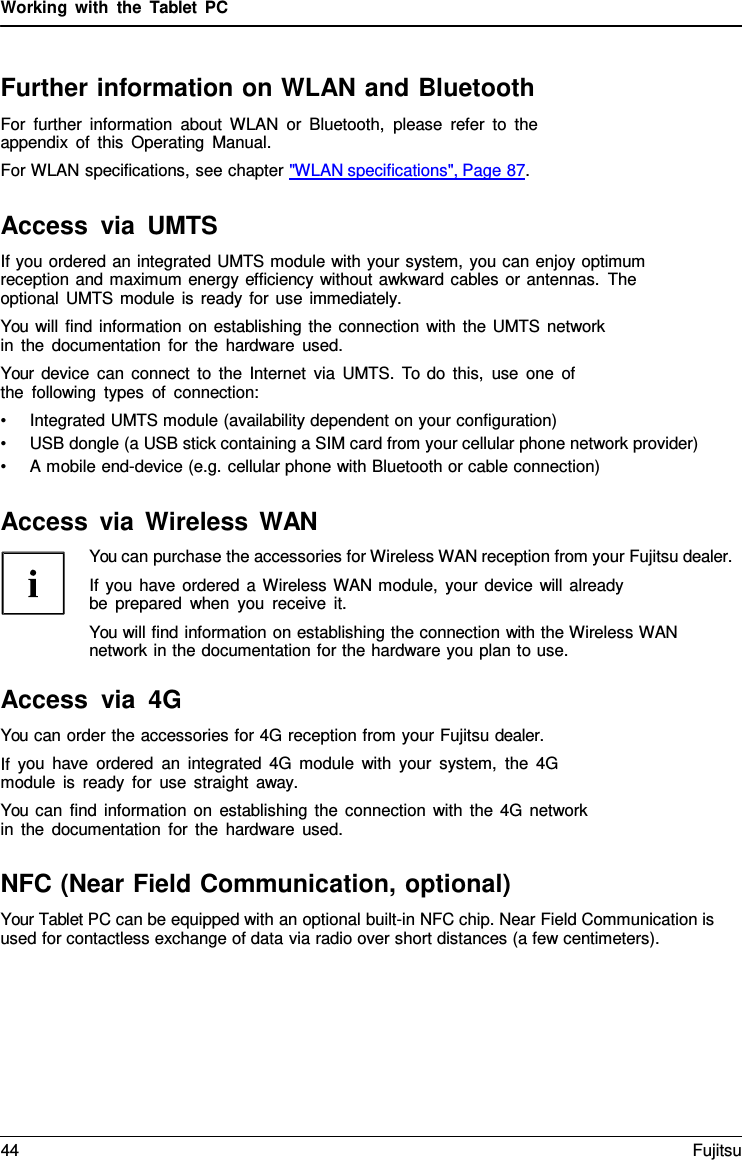 Working with the  Tablet  PC Further information on WLAN and Bluetooth For further information about WLAN or Bluetooth, please refer to the appendix of this Operating Manual. For WLAN specifications, see chapter &quot;WLAN specifications&quot;, Page 87. Access via UMTS If you ordered an integrated UMTS module with your system, you can enjoy optimum reception and maximum energy efficiency without awkward cables or antennas. The optional UMTS module is ready for use immediately. You will find information on establishing the connection with the UMTS network in the documentation for the hardware used. Your device can connect to the Internet via UMTS. To do this, use one of the following types of connection: •Integrated UMTS module (availability dependent on your configuration)•USB dongle (a USB stick containing a SIM card from your cellular phone network provider)•A mobile end-device (e.g. cellular phone with Bluetooth or cable connection)Access via Wireless WAN You can purchase the accessories for Wireless WAN reception from your Fujitsu dealer. If you have ordered a Wireless  WAN module, your device will already be prepared when you receive it. You will find information on establishing the connection with the Wireless WAN network in the documentation for the hardware you plan to use. Access via 4G You can order the accessories for 4G reception from your Fujitsu dealer. If you have ordered an integrated 4G module with your system, the 4G module is ready for use straight away. You can find information on establishing the connection with the 4G network in the documentation for the hardware used. NFC (Near Field Communication, optional) Your Tablet PC can be equipped with an optional built-in NFC chip. Near Field Communication is used for contactless exchange of data via radio over short distances (a few centimeters). 44 Fujitsu 