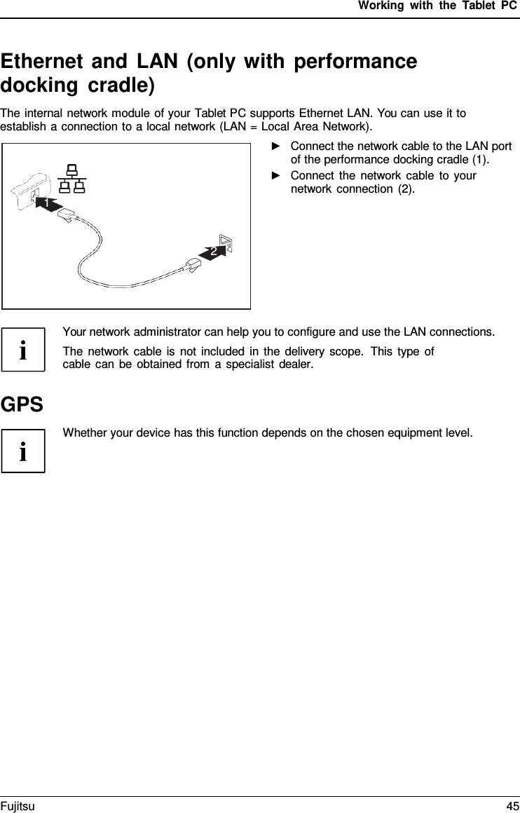 Working with the  Tablet PC Ethernet and LAN (only with performance docking cradle) The internal network module of your Tablet PC supports Ethernet LAN. You can use it to establish a connection to a local network (LAN = Local Area Network). ►Connect the network cable to the LAN portof the performance docking cradle (1). ►Connect the network cable to yournetwork connection (2). Your network administrator can help you to configure and use the LAN connections. The network cable is not included in the delivery scope.  This type of cable can be obtained from  a specialist dealer. GPS Whether your device has this function depends on the chosen equipment level. 1 2 Fujitsu 45 