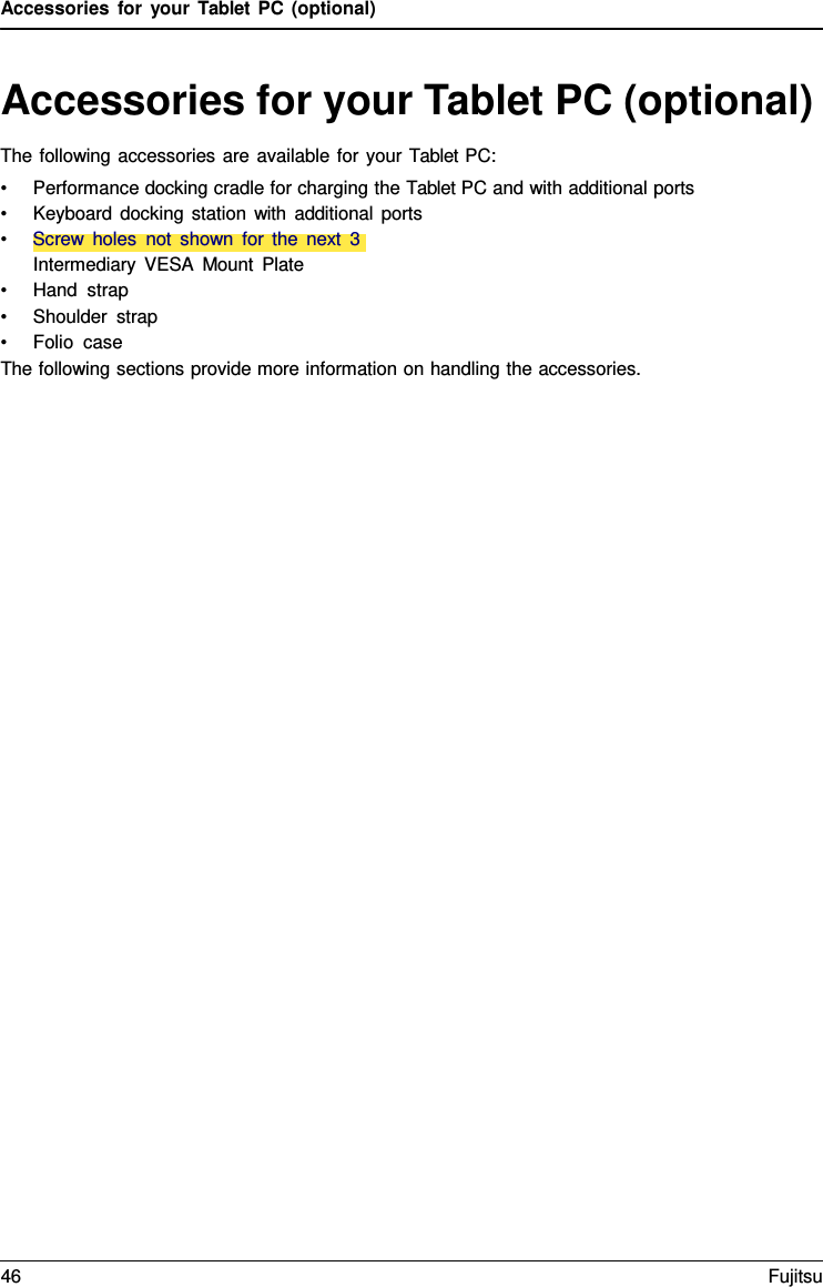 Accessories for your Tablet PC (optional) Accessories for your Tablet PC (optional) The following accessories are available for your Tablet PC: •Performance docking cradle for charging the Tablet PC and with additional ports•Keyboard docking station with additional ports•Screw holes not shown for the next  3Intermediary VESA Mount Plate•Hand strap•Shoulder strap•Folio  caseThe following sections provide more information on handling the accessories. 46 Fujitsu 