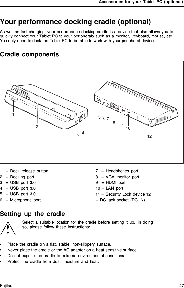 Accessories for your Tablet PC (optional) 1 5  6 7 8 2 3  4 9  10 11 12 Your performance docking cradle (optional) As well as fast charging, your performance docking cradle is a device that also allows you to quickly connect your Tablet PC to your peripherals such as a monitor, keyboard, mouse, etc. You only need to dock the Tablet PC to be able to work with your peripheral devices. Cradle components 1   =  Dock release button 2   = Docking port 3   = USB port 3.0 4   = USB port 3.0 5   = USB port 3.0 6   =  Microphone port 7   =  Headphones port 8   =  VGA monitor port 9   =  HDMI port 10 =  LAN port 11 =  Security Lock device 12 =  DC jack socket (DC IN) Setting up the cradle Select  a suitable location for the cradle before setting it up.  In doing so, please follow these instructions: •Place the cradle on a flat, stable, non-slippery surface.•Never place the cradle or the AC adapter on a heat-sensitive surface.•Do not expose the cradle to extreme environmental conditions.•Protect the cradle from dust, moisture and heat.Fujitsu 47 