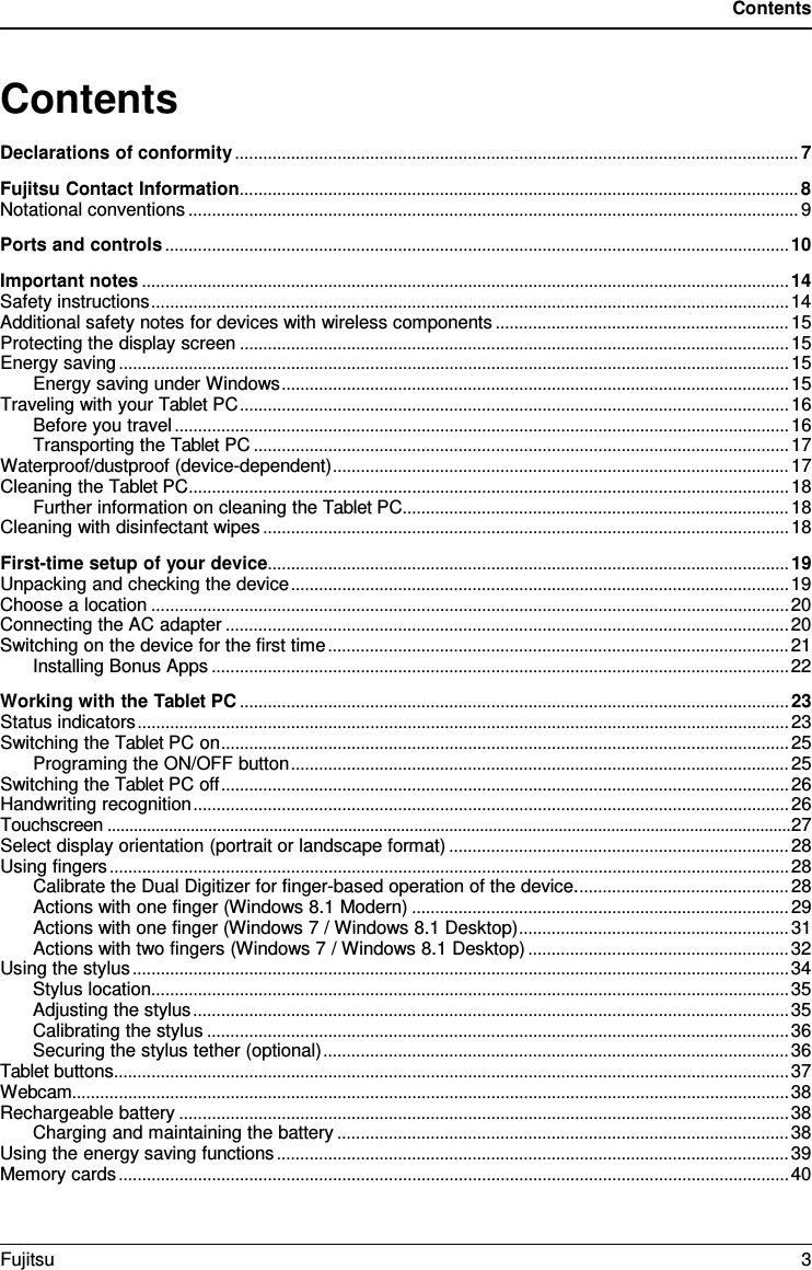 Contents Contents Declarations of conformity ......................................................................................................................... 7 Fujitsu Contact Information ........................................................................................................................ 8 Notational conventions ................................................................................................................................... 9 Ports and controls ...................................................................................................................................... 10 Important notes ........................................................................................................................................... 14 Safety instructions ......................................................................................................................................... 14 Additional safety notes for devices with wireless components ............................................................... 15 Protecting the display screen ...................................................................................................................... 15 Energy saving ................................................................................................................................................ 15 Energy saving under Windows ............................................................................................................. 15 Traveling with your Tablet PC ...................................................................................................................... 16 Before you travel .................................................................................................................................... 16 Transporting the Tablet PC ................................................................................................................... 17 Waterproof/dustproof (device-dependent) .................................................................................................. 17 Cleaning the Tablet PC ................................................................................................................................. 18 Further information on cleaning the Tablet PC ................................................................................... 18 Cleaning with disinfectant wipes ................................................................................................................. 18 First-time setup of your device ................................................................................................................ 19 Unpacking and checking the device ........................................................................................................... 19 Choose a location ......................................................................................................................................... 20 Connecting the AC adapter ......................................................................................................................... 20 Switching on the device for the first time ................................................................................................... 21 Installing Bonus Apps ............................................................................................................................ 22 Working with the Tablet PC ...................................................................................................................... 23 Status indicators ............................................................................................................................................ 23 Switching the Tablet PC on .......................................................................................................................... 25 Programing the ON/OFF button ........................................................................................................... 25 Switching the Tablet PC off .......................................................................................................................... 26 Handwriting recognition ................................................................................................................................ 26 Touchscreen ............................................................................................................................................................ 27 Select display orientation (portrait or landscape format) ......................................................................... 28 Using fingers .................................................................................................................................................. 28 Calibrate the Dual Digitizer for finger-based operation of the device. ............................................. 28 Actions with one finger (Windows 8.1 Modern) ................................................................................. 29 Actions with one finger (Windows 7 / Windows 8.1 Desktop) .......................................................... 31 Actions with two fingers (Windows 7 / Windows 8.1 Desktop) ........................................................ 32 Using the stylus ............................................................................................................................................. 34 Stylus location ......................................................................................................................................... 35 Adjusting the stylus ................................................................................................................................ 35 Calibrating the stylus ............................................................................................................................. 36 Securing the stylus tether (optional) .................................................................................................... 36 Tablet buttons ................................................................................................................................................. 37 Webcam.......................................................................................................................................................... 38 Rechargeable battery ................................................................................................................................... 38 Charging and maintaining the battery ................................................................................................. 38 Using the energy saving functions .............................................................................................................. 39 Memory cards ................................................................................................................................................ 40 Fujitsu  3 