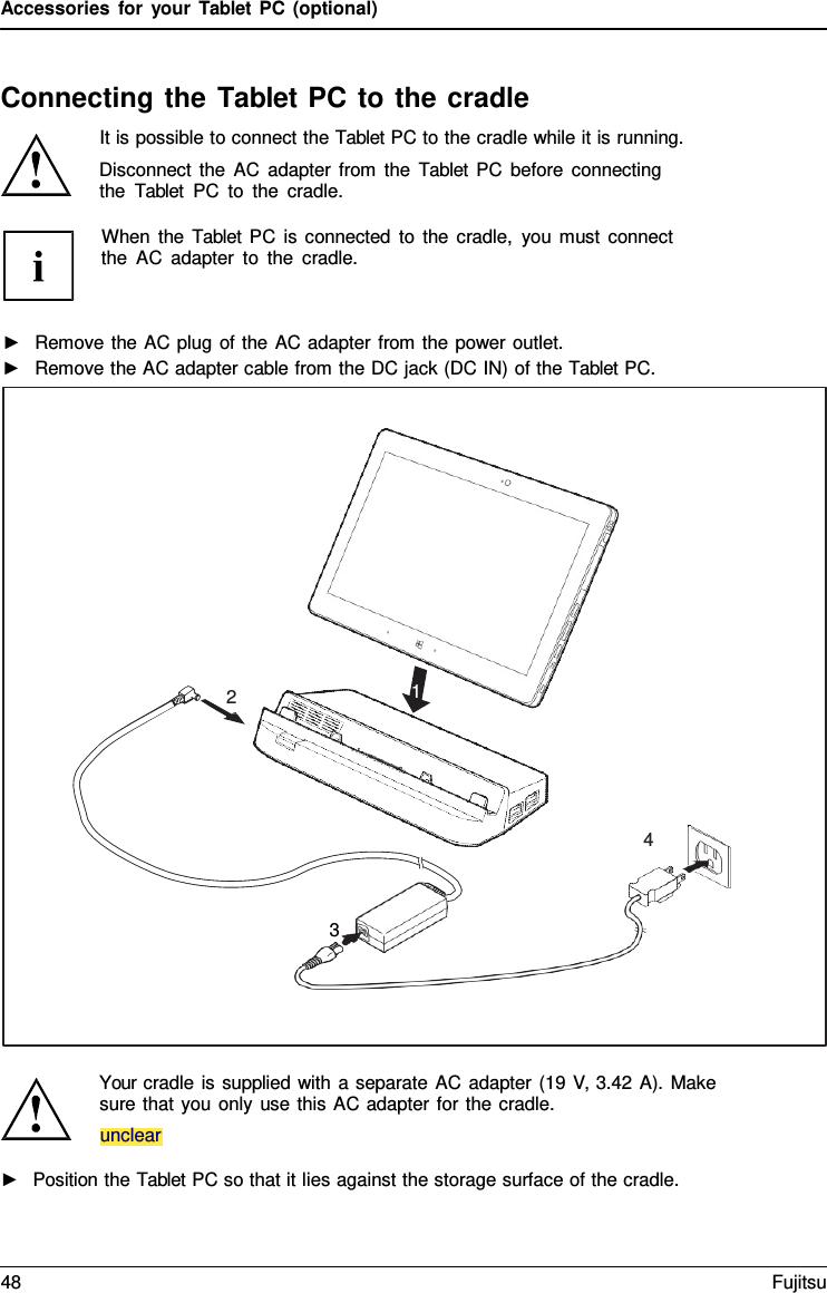 Accessories for your Tablet PC (optional) Connecting the Tablet PC to the cradle It is possible to connect the Tablet PC to the cradle while it is running. Disconnect the AC adapter from the  Tablet PC before connecting the  Tablet PC to the cradle. Your cradle is supplied with a separate AC adapter (19 V, 3.42 A). Make sure that you only use this AC adapter for the cradle.  ►Position the Tablet PC so that it lies against the storage surface of the cradle.unclear 2 1 4 3 When the  Tablet PC is connected to the cradle, you must connect the AC adapter to the cradle. ►Remove the AC plug of the AC adapter from the power outlet.►Remove the AC adapter cable from the DC jack (DC IN) of the Tablet PC.48 Fujitsu 