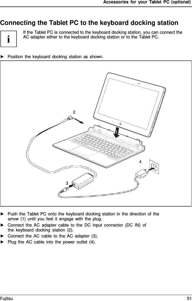 Accessories for your Tablet PC (optional) Connecting the Tablet PC to the keyboard docking station If the Tablet PC is connected to the keyboard docking station, you can connect the AC adapter either to the keyboard docking station or to the Tablet PC. ►Position the keyboard docking station as shown.►Push the Tablet PC onto the keyboard docking station in the direction of thearrow (1) until you feel it engage with the plug.►Connect the AC adapter cable to the DC input connector (DC IN) ofthe keyboard docking station (2).►Connect the AC cable to the AC adapter (3).►Plug the AC cable into the power outlet (4).2 1 4 3 Fujitsu 51 