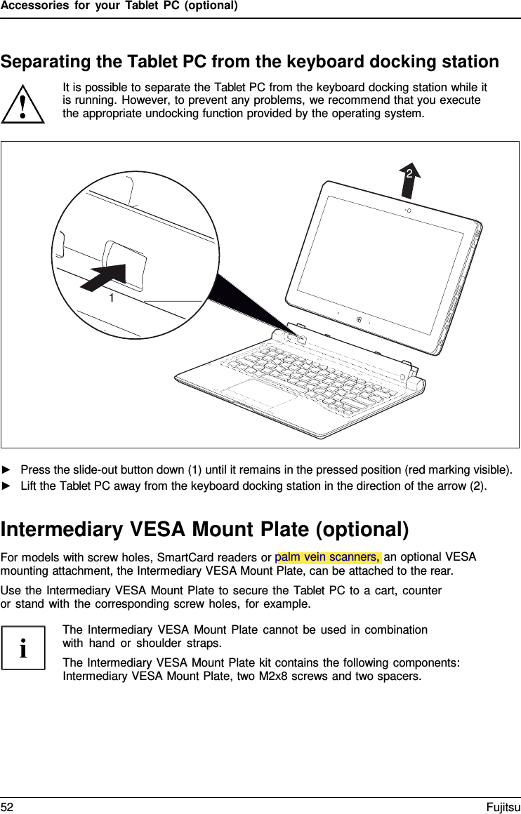 Accessories for your Tablet PC (optional) Separating the Tablet PC from the keyboard docking station It is possible to separate the Tablet PC from the keyboard docking station while it is running. However, to prevent any problems, we recommend that you execute the appropriate undocking function provided by the operating system. ►Press the slide-out button down (1) until it remains in the pressed position (red marking visible).►Lift the Tablet PC away from the keyboard docking station in the direction of the arrow (2).Intermediary VESA Mount Plate (optional) For models with screw holes, SmartCard readers or palm vein scanners, an optional VESA mounting attachment, the Intermediary VESA Mount Plate, can be attached to the rear. Use the Intermediary VESA Mount Plate to secure the Tablet PC to a cart, counter or stand with the corresponding screw holes, for example. The Intermediary VESA Mount Plate cannot be used in combination with hand or shoulder straps. The Intermediary VESA Mount Plate kit contains the following components: Intermediary VESA Mount Plate, two M2x8 screws and two spacers. 2 1 52 Fujitsu 