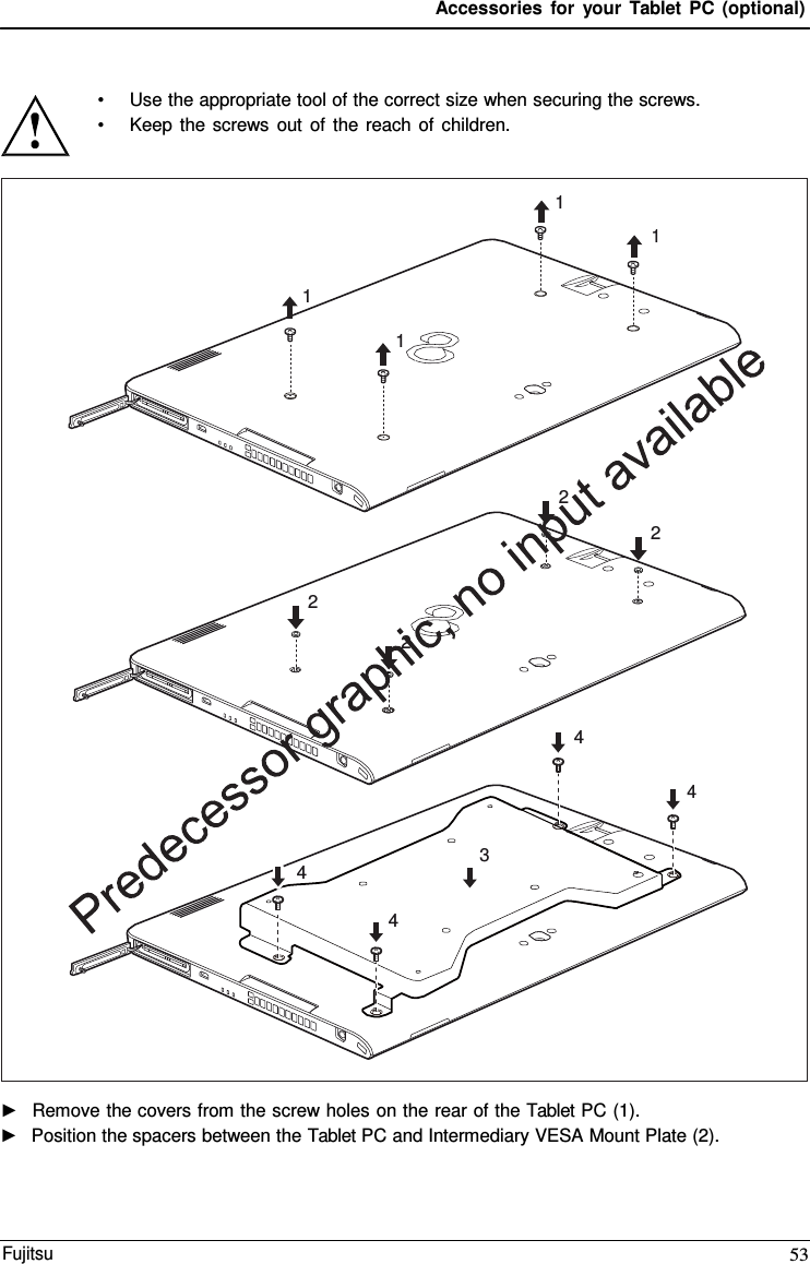 Accessories for your Tablet PC (optional) 1 1 1 1 2 2 2 2 4 4 3 4 4 •Use the appropriate tool of the correct size when securing the screws.•Keep the screws out of the reach of children.►Remove the covers from the screw holes on the rear of the Tablet PC (1).►Position the spacers between the Tablet PC and Intermediary VESA Mount Plate (2).Fujitsu 53 