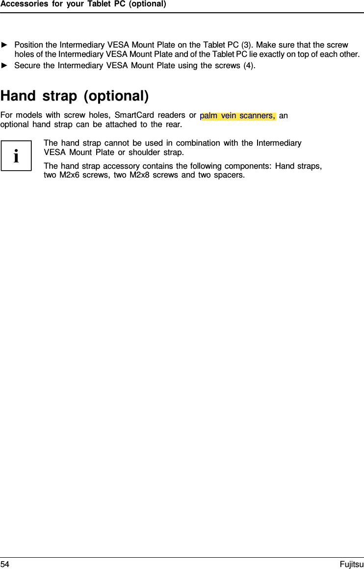 Accessories for your Tablet PC (optional) ►Position the Intermediary VESA Mount Plate on the Tablet PC (3). Make sure that the screwholes of the Intermediary VESA Mount Plate and of the Tablet PC lie exactly on top of each other.►Secure the Intermediary VESA Mount Plate using the screws (4).Hand strap (optional) For models with screw holes, SmartCard readers or palm vein scanners,  an optional hand strap can be attached to the rear. The hand strap cannot be used in combination with the Intermediary VESA Mount Plate or shoulder strap. The hand strap accessory contains the following components: Hand straps, two M2x6 screws, two M2x8 screws and two spacers. 54 Fujitsu 