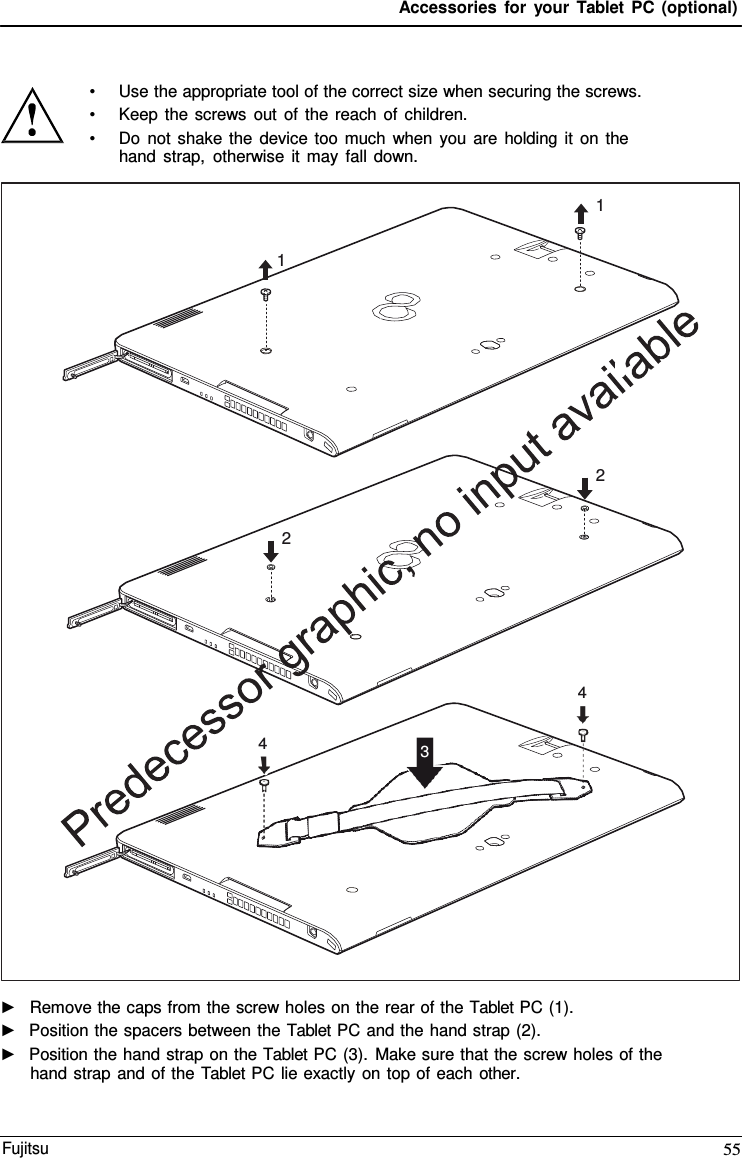 Accessories for your Tablet PC (optional) •Use the appropriate tool of the correct size when securing the screws.•Keep the screws out of the reach of children.•Do not shake the device too much when you are holding it on thehand strap, otherwise it may fall down.►Remove the caps from the screw holes on the rear of the Tablet PC (1).►Position the spacers between the Tablet PC and the hand strap (2).►Position the hand strap on the Tablet PC (3). Make sure that the screw holes of thehand strap and of the Tablet PC lie exactly on top of each other.1 1 2 2 4 4 3 Fujitsu 55 