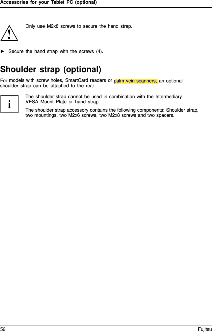 Accessories for your Tablet PC (optional) Only use M2x8 screws to secure the hand strap. ►Secure the hand strap with the screws (4).Shoulder strap (optional) For models with screw holes, SmartCard readers or palm vein scanners, an optional shoulder strap can be attached to the rear. The shoulder strap cannot be used in combination with the Intermediary VESA Mount Plate or hand strap. The shoulder strap accessory contains the following components: Shoulder strap, two mountings, two M2x6 screws, two M2x8 screws and two spacers. 56 Fujitsu 