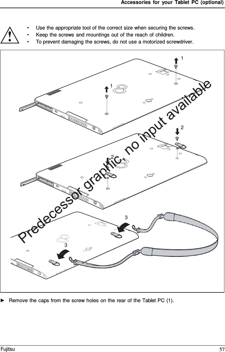 Accessories for your Tablet PC (optional) •Use the appropriate tool of the correct size when securing the screws.•Keep the screws and mountings out of the reach of children.•To prevent damaging the screws, do not use a motorized screwdriver.►Remove the caps from the screw holes on the rear of the Tablet PC (1).1 1 2 2 3 3 Fujitsu 57 