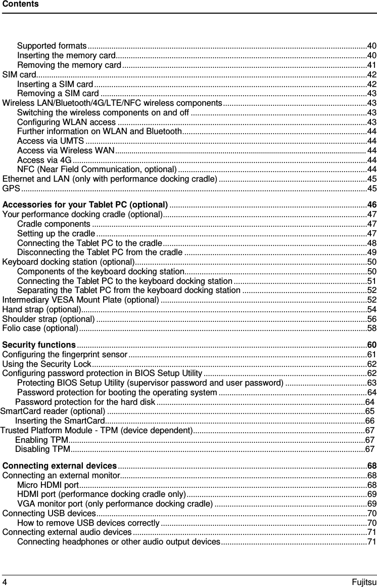 Contents Supported formats .................................................................................................................................. 40 Inserting the memory card ..................................................................................................................... 40 Removing the memory card .................................................................................................................. 41 SIM card .......................................................................................................................................................... 42 Inserting a SIM card ............................................................................................................................... 42 Removing a SIM card ............................................................................................................................ 43 Wireless LAN/Bluetooth/4G/LTE/NFC wireless components ................................................................... 43 Switching the wireless components on and off .................................................................................. 43 Configuring WLAN access .................................................................................................................... 43 Further information on WLAN and Bluetooth ...................................................................................... 44 Access via UMTS ................................................................................................................................... 44 Access via Wireless WAN ............................................................................................................................ 44 Access via 4G ......................................................................................................................................... 44 NFC (Near Field Communication, optional) ........................................................................................ 44 Ethernet and LAN (only with performance docking cradle) ..................................................................... 45 GPS ................................................................................................................................................................. 45 Accessories for your Tablet PC (optional) ............................................................................................ 46 Your performance docking cradle (optional) ............................................................................................... 47 Cradle components ................................................................................................................................ 47 Setting up the cradle .............................................................................................................................. 47 Connecting the Tablet PC to the cradle ............................................................................................... 48 Disconnecting the Tablet PC from the cradle ..................................................................................... 49 Keyboard docking station (optional) ............................................................................................................ 50 Components of the keyboard docking station ..................................................................................... 50 Connecting the Tablet PC to the keyboard docking station .............................................................. 51 Separating the Tablet PC from the keyboard docking station .......................................................... 52 Intermediary VESA Mount Plate (optional) ................................................................................................ 52 Hand strap (optional)..................................................................................................................................... 54 Shoulder strap (optional) .............................................................................................................................. 56 Folio case (optional) ...................................................................................................................................... 58 Security functions ....................................................................................................................................... 60 Configuring the fingerprint sensor ............................................................................................................... 61 Using the Security Lock ................................................................................................................................ 62 Configuring password protection in BIOS Setup Utility ............................................................................ 62 Protecting BIOS Setup Utility (supervisor password and user password) ...................................... 63 Password protection for booting the operating system ..................................................................... 64 Password protection for the hard disk ................................................................................................. 64 SmartCard reader (optional) ........................................................................................................................ 65 Inserting the SmartCard ......................................................................................................................... 66 Trusted Platform Module - TPM (device dependent) ................................................................................ 67 Enabling TPM .......................................................................................................................................... 67 Disabling TPM ......................................................................................................................................... 67 Connecting external devices .................................................................................................................... 68 Connecting an external monitor................................................................................................................... 68 Micro HDMI port ...................................................................................................................................... 68 HDMI port (performance docking cradle only) .................................................................................... 69 VGA monitor port (only performance docking cradle) ....................................................................... 69 Connecting USB devices .............................................................................................................................. 70 How to remove USB devices correctly ................................................................................................ 70 Connecting external audio devices ............................................................................................................. 71 Connecting headphones or other audio output devices .................................................................... 71 4  Fujitsu 