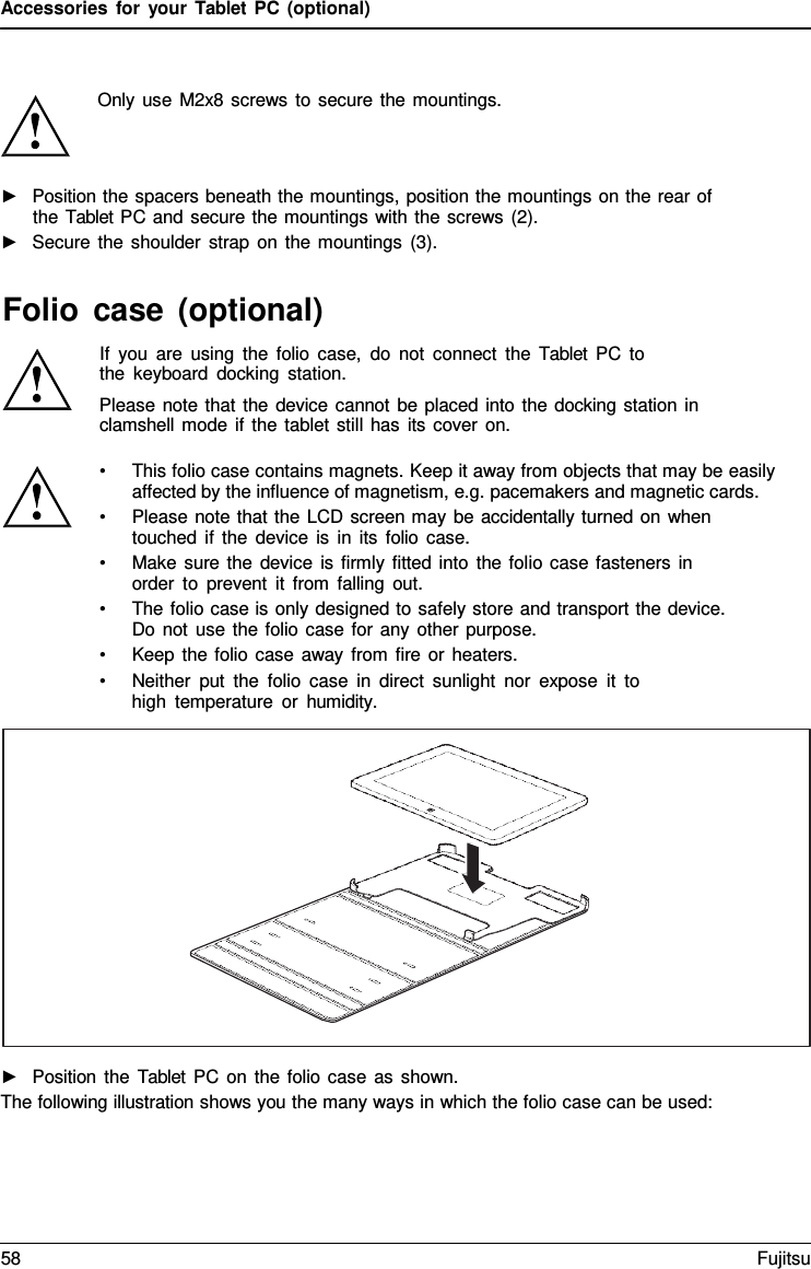 Accessories for your Tablet PC (optional) Only use M2x8 screws to secure the mountings. ►Position the spacers beneath the mountings, position the mountings on the rear ofthe Tablet PC and secure the mountings with the screws (2).►Secure the shoulder strap on the mountings (3).►Position the  Tablet PC on the folio case as shown.The following illustration shows you the many ways in which the folio case can be used: Folio case (optional) If you are using the folio case, do not connect the  Tablet PC to the keyboard docking station. Please note that the device cannot be placed into the docking station in clamshell mode if the tablet still has its cover on. •This folio case contains magnets. Keep it away from objects that may be easilyaffected by the influence of magnetism, e.g. pacemakers and magnetic cards.•Please note that the LCD screen may be accidentally turned on whentouched if the device is in its folio case.•Make sure the device is firmly fitted into the folio case fasteners inorder to prevent it from falling out.•The folio case is only designed to safely store and transport the device.Do not use the folio case for any other purpose.•Keep the folio case away from fire or heaters.•Neither put the folio case in direct sunlight nor expose it tohigh temperature or humidity.58 Fujitsu 