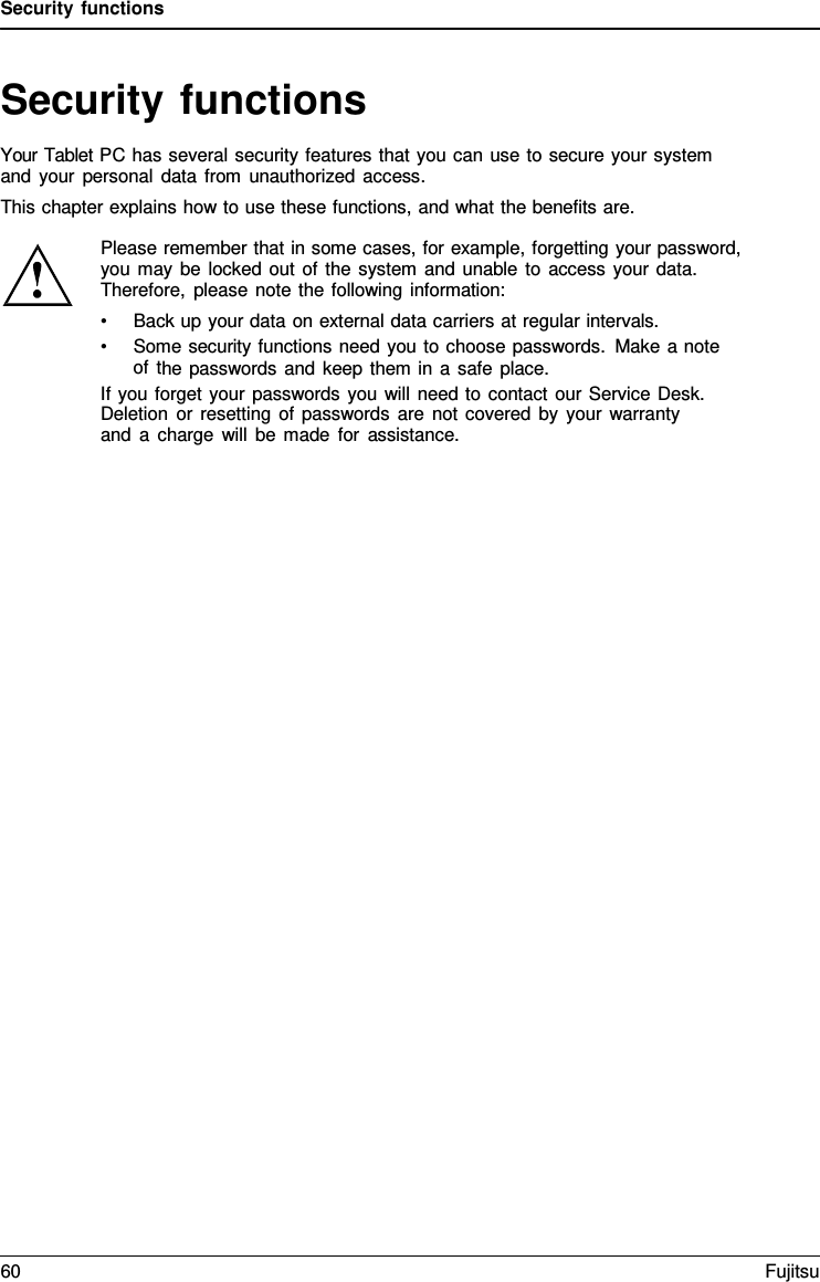 Security functions Security functions Your Tablet PC has several security features that you can use to secure your system and your personal data from unauthorized access. This chapter explains how to use these functions, and what the benefits are. Please remember that in some cases, for example, forgetting your password, you may be locked out of the system and unable to access your data. Therefore, please note the following information: •Back up your data on external data carriers at regular intervals.•Some security functions need you to choose passwords. Make a noteof the passwords and keep them in a safe place.If you forget your passwords you will need to contact our Service Desk. Deletion or resetting of passwords are not covered by your warranty and  a  charge will be made for assistance. 60 Fujitsu 