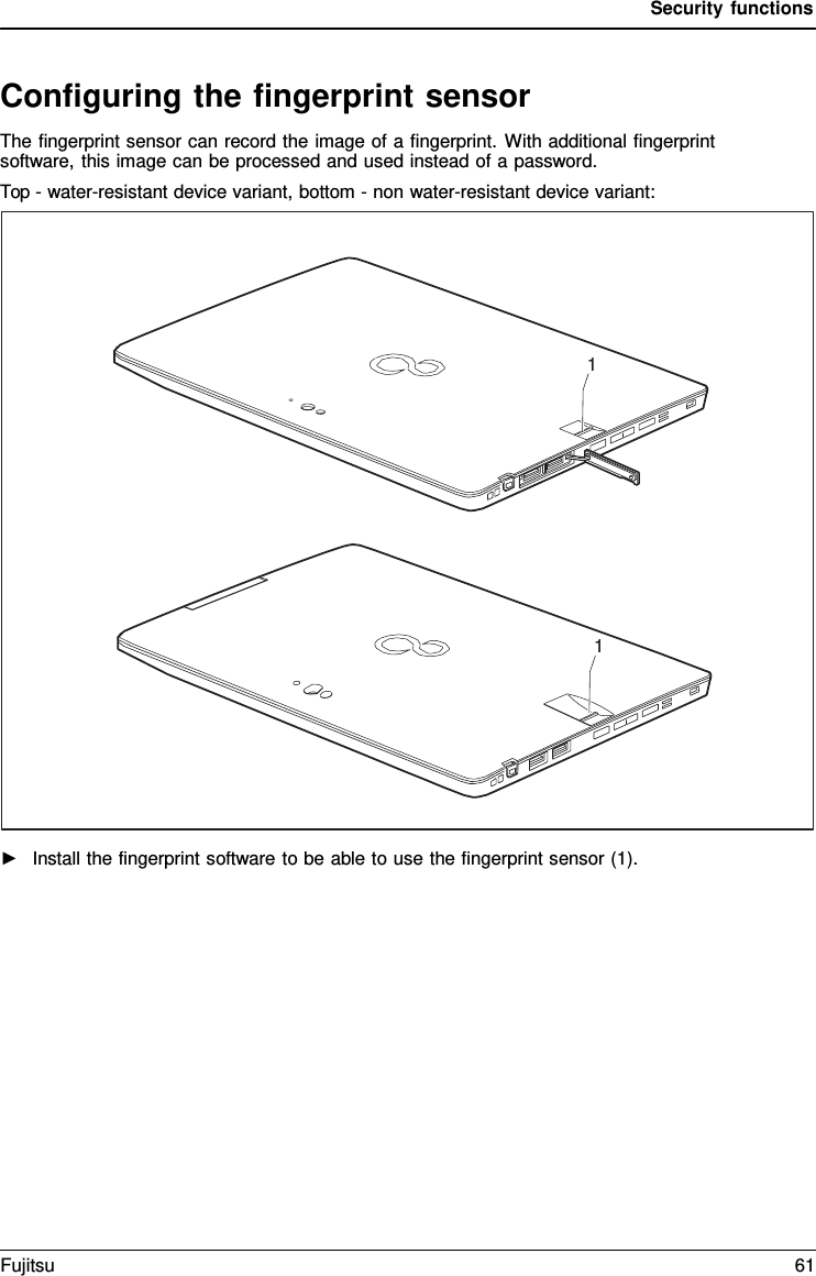 Security functions Configuring the fingerprint sensor The fingerprint sensor can record the image of a fingerprint. With additional fingerprint software, this image can be processed and used instead of a password. Top - water-resistant device variant, bottom - non water-resistant device variant: 1 1 ►Install the fingerprint software to be able to use the fingerprint sensor (1).Fujitsu 61 