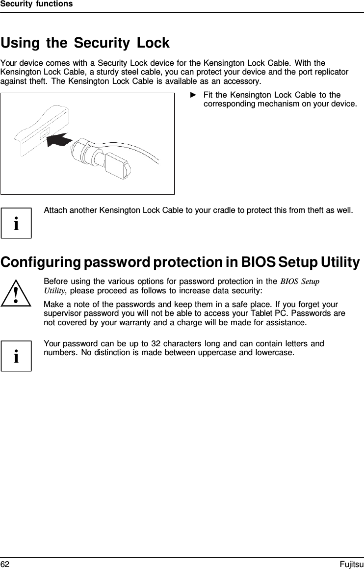 Security functions Using the Security Lock Your device comes with a Security Lock device for the Kensington Lock Cable. With the Kensington Lock Cable, a sturdy steel cable, you can protect your device and the port replicator against theft. The Kensington Lock Cable is available as an accessory. ►Fit the Kensington Lock Cable to thecorresponding mechanism on your device. Attach another Kensington Lock Cable to your cradle to protect this from theft as well.Configuring password protection in BIOS Setup Utility Before using the various options for password protection in the BIOS Setup Utility, please proceed as follows to increase data security: Make a note of the passwords and keep them in a safe place. If you forget your supervisor password you will not be able to access your Tablet PC. Passwords are not covered by your warranty and a charge will be made for assistance. Your password can be up to 32 characters long and can contain letters and numbers. No distinction is made between uppercase and lowercase. 62 Fujitsu 