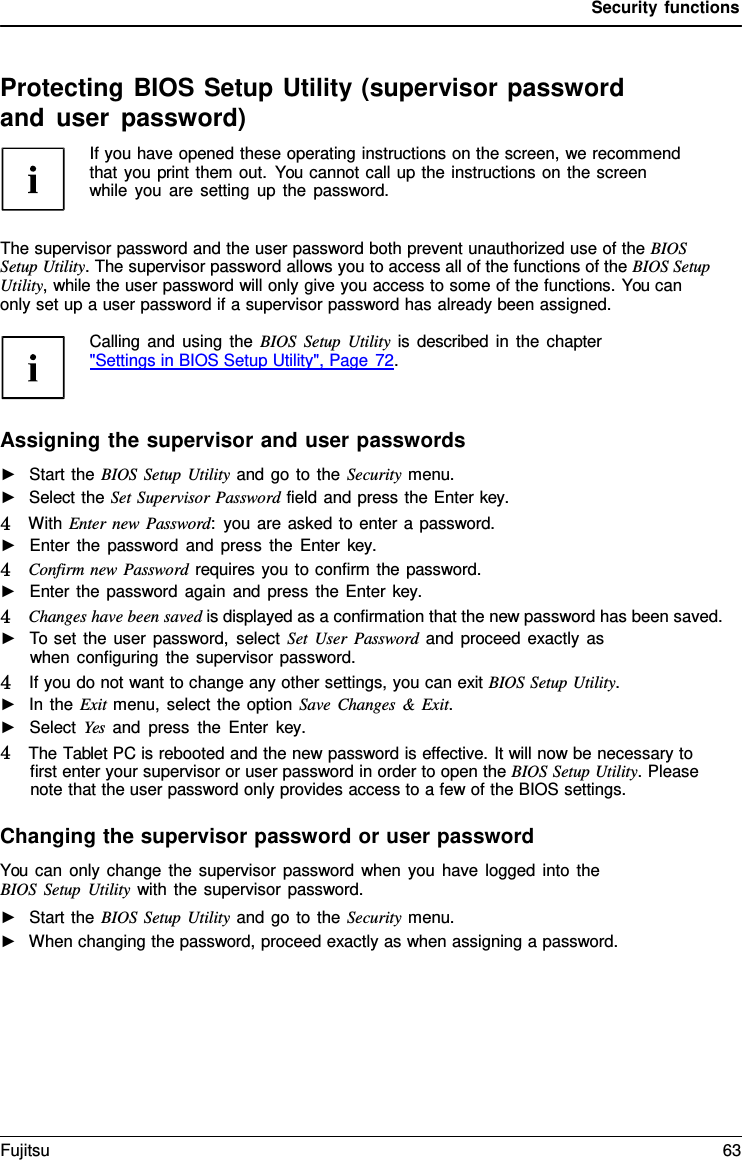 Security functions Protecting BIOS Setup Utility (supervisor password and user password) If you have opened these operating instructions on the screen, we recommend that you print them out. You cannot call up the instructions on the screen while you are setting up the password. The supervisor password and the user password both prevent unauthorized use of the BIOS Setup Utility. The supervisor password allows you to access all of the functions of the BIOS Setup Utility, while the user password will only give you access to some of the functions. You can  only set up a user password if a supervisor password has already been assigned. Calling and using the BIOS Setup Utility is described in the chapter &quot;Settings in BIOS Setup Utility&quot;, Page 72. Assigning the supervisor and user passwords ►Start the BIOS Setup Utility and go to the Security menu.►Select the Set Supervisor Password field and press the Enter key.4   With Enter new Password:  you are asked to enter a password. ►Enter the password and press the Enter  key. 4   Confirm new Password requires you to confirm the password. ►Enter the password again and press the Enter key. 4   Changes have been saved is displayed as a confirmation that the new password has been saved. ►To set the user password, select Set User Password and proceed exactly aswhen configuring the supervisor password. 4   If you do not want to change any other settings, you can exit BIOS Setup Utility.►In the Exit menu, select the option Save Changes &amp; Exit.►Select Yes and press the Enter  key. 4   The Tablet PC is rebooted and the new password is effective. It will now be necessary to first enter your supervisor or user password in order to open the BIOS Setup Utility. Pleasenote that the user password only provides access to a few of the BIOS settings.Changing the supervisor password or user password You can only change the supervisor password when you have logged into the BIOS Setup Utility with the supervisor password. ►Start the BIOS Setup Utility and go to the Security menu.►When changing the password, proceed exactly as when assigning a password.Fujitsu 63 