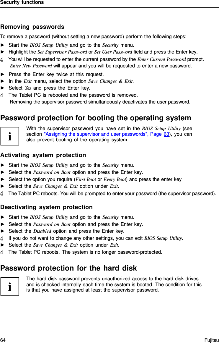 Security functions Removing passwords To remove a password (without setting a new password) perform the following steps: ►Start the BIOS Setup Utility and go to the Security menu.►Highlight the Set Supervisor Password or Set User Password field and press the Enter key. 4   You will be requested to enter the current password by the Enter Current Password prompt. Enter New Password will appear and you will be requested to enter a new password.►Press the Enter key twice at this request.►In the Exit menu, select the option Save Changes  &amp; Exit.►Select Yes and press the Enter  key. 4   The Tablet PC is rebooted and the password is removed. Removing the supervisor password simultaneously deactivates the user password.Password protection for booting the operating system With the supervisor password you have set in the BIOS Setup Utility (see section &quot;Assigning the supervisor and user passwords&quot;, Page 63), you can also prevent booting of the operating system. Activating system protection ►Start the BIOS Setup Utility and go to the Security menu.►Select the Password on Boot option and press the Enter key. ►Select the option you require (First Boot or Every Boot) and press the enter key►Select the Save Changes  &amp;  Exit option under Exit.4   The Tablet PC reboots. You will be prompted to enter your password (the supervisor password).Deactivating system protection ►Start the BIOS Setup Utility and go to the Security menu.►Select the Password on Boot option and press the Enter key. ►Select the Disabled option and press the Enter key. 4   If you do not want to change any other settings, you can exit BIOS Setup Utility. ►Select the Save Changes  &amp;  Exit option under Exit.4   The Tablet PC reboots. The system is no longer password-protected. Password protection for the hard disk The hard disk password prevents unauthorized access to the hard disk drives and is checked internally each time the system is booted. The condition for this is that you have assigned at least the supervisor password. 64 Fujitsu 